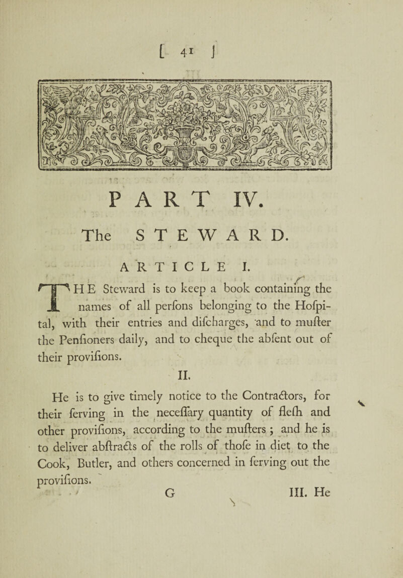 PART IV. The STEWARD. ARTICLE I. V ■■ t | ^ H E Steward is to keep a book containing the JL names of all perfons belonging to the Hofpi- tal, with their entries and difeharges, and to mutter the Penfioners daily, and to cheque the abfent out of their provitions. II. He is to give timely notice to the Contractors, for their ferving in the neceffary quantity of fleth and other provitions, according to the mutters; and he is to deliver abttra&s of the rolls of thofe in diet to the Cook, Butler, and others concerned in ferving out the provitions. G III. He \