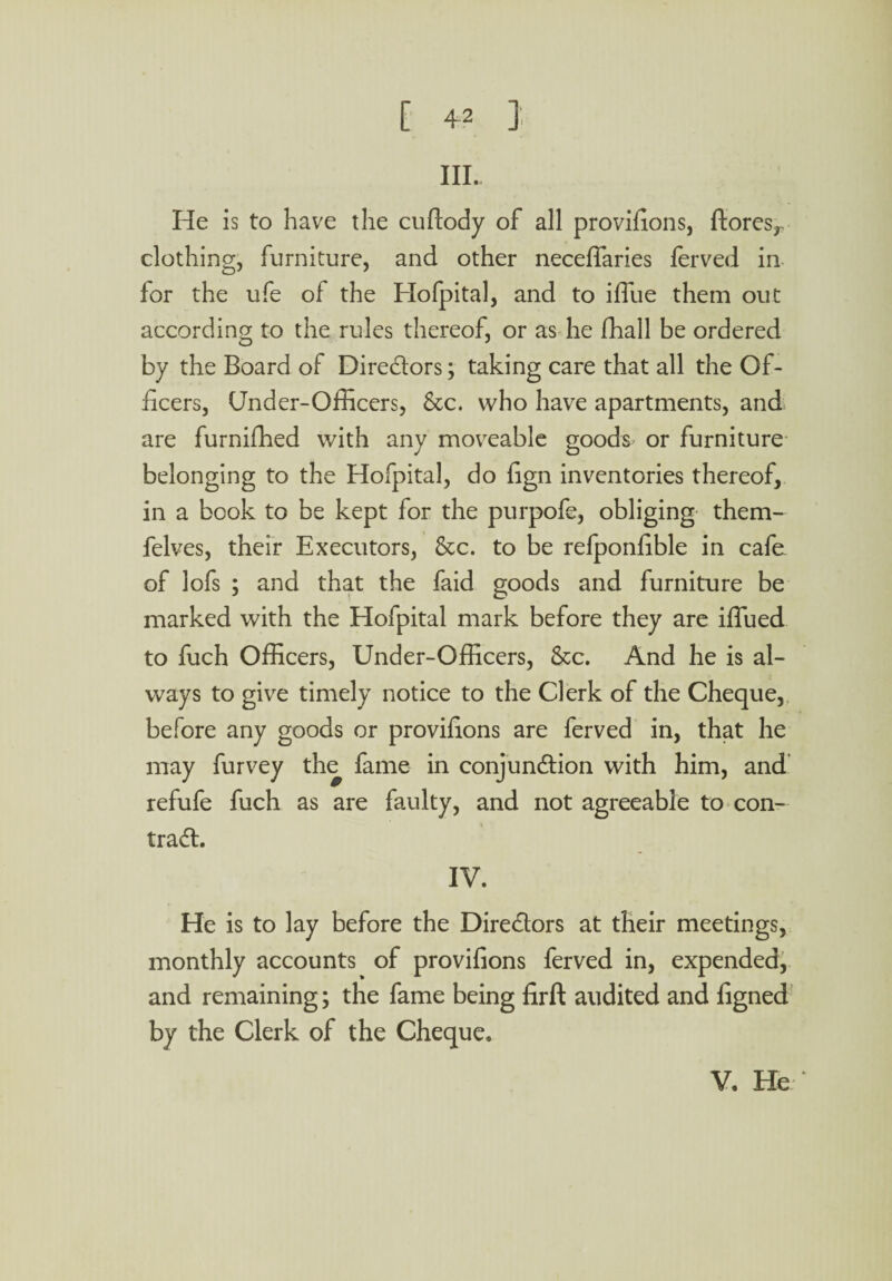 III. He is to have the cuftody of all provifions, ftores,. clothing, furniture, and other neceffaries ferved in for the ufe of the Hofpital, and to iffue them out according to the rules thereof, or as he fhall be ordered by the Board of Directors; taking care that all the Of¬ ficers, Under-Officers, Sec. who have apartments, and are furnifhed with any moveable goods or furniture belonging to the Hofpital, do fign inventories thereof, in a book to be kept for the purpofe, obliging them- felves, their Executors, See. to be refponfible in cafe of lofs ; and that the faid goods and furniture be marked with the Hofpital mark before they are iffued to fuch Officers, Under-Officers, Sec. And he is al¬ ways to give timely notice to the Clerk of the Cheque, before any goods or provifions are ferved in, that he may furvey the fame in conjunction with him, and refufe fuch as are faulty, and not agreeable to con¬ tract. IV. He is to lay before the Directors at their meetings, monthly accounts of provifions ferved in, expended, and remaining; the fame being firft audited and figned by the Clerk of the Cheque.