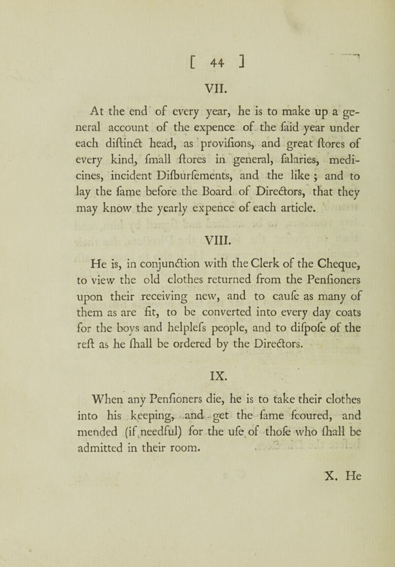 VII. At the end of every year, he is to make up a ge¬ neral account of the expence of the faid year under each diftindt head, as provifions, and great ftores of every kind, fmall ftores in general, falaries, medi¬ cines, incident Difburfements, and the like ; and to lay the fame before the Board of Directors, that they may know the yearly expence of each article. • • i »• ^ * * VIII. He is, in conjunction with the Clerk of the Cheque, to view the old clothes returned from the Penftoners upon their receiving new, and to caufe as many of them as are fit, to be converted into every day coats for the boys and helplefs people, and to difpofe of the reft as he ftiall be ordered by the Directors. IX. - When any Penfioners die, he is to take their clothes into his keeping, and - get the fame fcoured, and mended (if needful) for the ufe of thofe who fhall be admitted in their room.