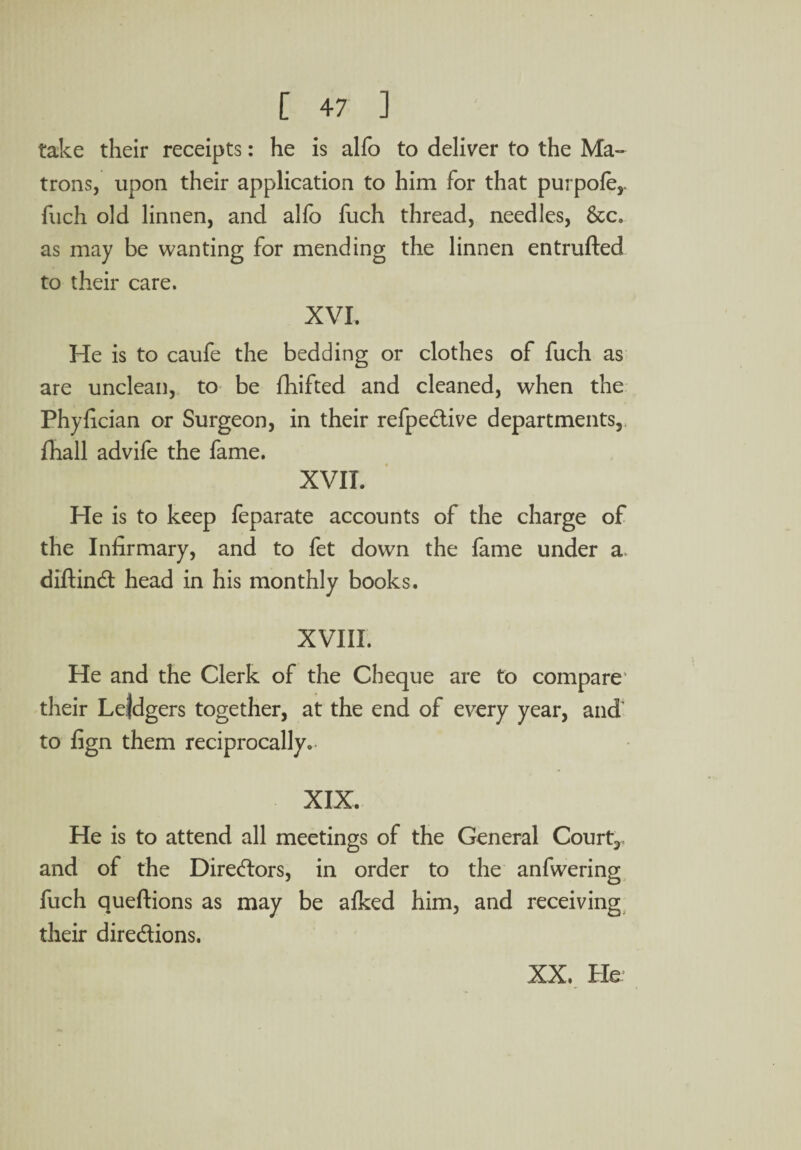 take their receipts: he is alfo to deliver to the Ma¬ trons, upon their application to him for that purpofe,. fuch old linnen, and alfo fuch thread, needles, &c. as may be wanting for mending the linnen entrufted to their care. XVI. He is to caufe the bedding or clothes of fuch as are unclean, to be fhifted and cleaned, when the Phyfician or Surgeon, in their refpedive departments,, fhall advife the fame. XVII. He is to keep feparate accounts of the charge of the Infirmary, and to fet down the fame under a diftind head in his monthly books. XVIII. He and the Clerk of the Cheque are to compare their Lejdgers together, at the end of every year, and to fign them reciprocally. XIX. He is to attend all meetings of the General Court,, and of the Diredors, in order to the anfwering fuch queftions as may be alked him, and receiving their diredions.