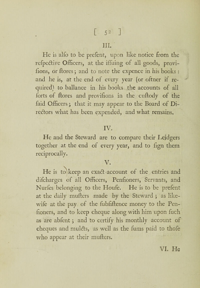 III. He is alfo to be prefent, upon like notice from the refpective Officers, at the iffiuing of all goods, provi- fions, or ftores; and to note the expence in his books : and he is, at the end of every year (or oftner if re¬ quired) to ballance in his books the accounts of all forts of {lores and provffions in the cuftody of the faid Officers; that it may appear to the Board of Di¬ rectors what has been expended, and what remains. IV. He and the Steward are to compare their Leidgers together at the end of every year, and to fign them reciprocally. V. He is to'keep an exact account of the entries and difchargcs of all Officers, Penlioners, Servants, and Nurfes belonging to the Houfe. He is to be prefent at the daily mufters made by the Steward ; as like- wife at the pay of the fubfiflence money to the Pen- iioners, and to keep cheque along with him upon fuch as are abfent ; and to certify his monthly account of cheques and mulcts, as well as the fums paid to thofe who appear at their mufters.