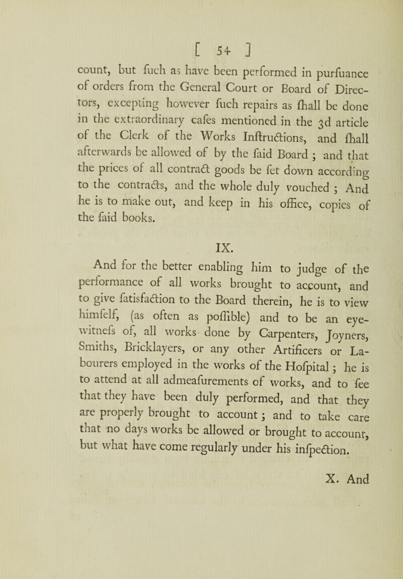 [ 54- ] count, but fuch as have been performed in purfuance of orders from the General Court or Board of Direc¬ tors, excepting however fuch repairs as fhall be done in the extraordinary cafes mentioned in the 3d article of the Clerk of the Works Inftru&ions, and fhall afterwards be allowed of by the faid Board ; and that tne prices of all contract goods be fet down according to the contracts, and the whole duly vouched ; And he is to make out, and keep in his office, copies of the faid books. IX. And for the better enabling him to judge of the performance of all works brought to account, and to give fatisfadlion to the Board therein, he is to view himfelf, (as often as poffiblej and to be an eye— w ltnefs of, all works done by Carpenters, Joyners, Smiths, Bricklayers, or any other Artificers or La¬ bourers employed in the works of the Hofpital; he is to attend at all admeasurements of works, and to fee tnai they have been duly performed, and that they are properly brought to account; and to take care that no days works be allowed or brought to account, but what have come regularly under his infpeaion. X. And