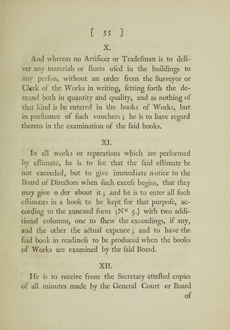 X. And whereas no Artificer or Tradefman is to deli¬ ver any materials or ftores ufed in the buildings to any perfon, without an order from the Surveyor or Clerk of the Works in writing, fetting forth the de¬ mand both in quantity and quality, and as nothing of that kind is be entered in the books of Works, but in purfuance of fuch vouchers; he is to have regard thereto in the examination of the faid books. XL In all works or reparations which are performed by eftimate, he is to fee that the faid eftimate be not exceeded, but to give immediate notice to the Board o 1 Directors when fuch excefs begins, that they may give o der about it; and he is to enter all fuch eftimates in a book to be kept for that purpofe, ac¬ cording to the annexed form (Nu 5.) with two addi¬ tional columns, one to fhew the exceedings, if any, and the other the actual expence ; and to have the faid book in readinefs to be produced when the books of Works are examined by the faid Board. XII. He is to receive from the Secretary attefted copies of all minutes made by the General Court or Board of