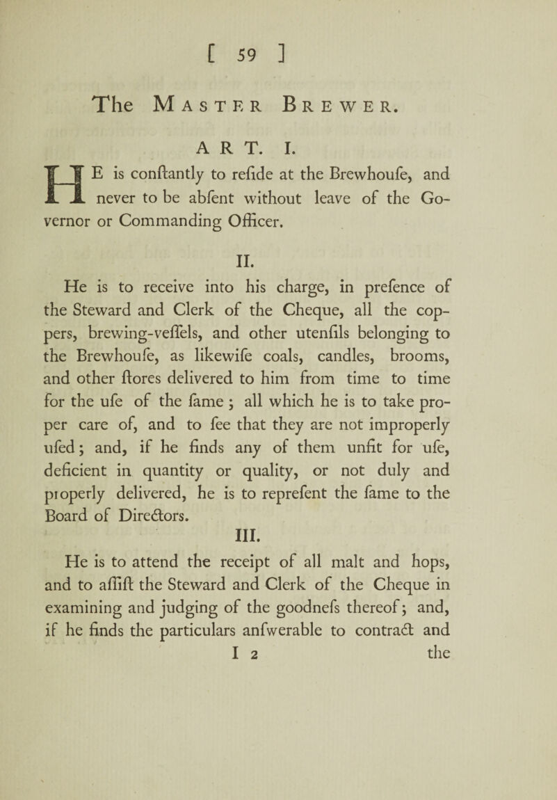 The Master Brewer. ART. I. HE is conftantly to refide at the Brewhoufe, and never to be abfent without leave of the Go¬ vernor or Commanding Officer. II. He is to receive into his charge, in prefence of the Steward and Clerk of the Cheque, all the cop¬ pers, brewing-veffels, and other utenfils belonging to the Brewhoufe, as like wife coals, candles, brooms, and other Bores delivered to him from time to time for the ufe of the lame ; all which he is to take pro¬ per care of, and to fee that they are not improperly ufed; and, if he finds any of them unfit for ufe, deficient in quantity or quality, or not duly and pioperly delivered, he is to reprefent the fame to the Board of Directors. III. He is to attend the receipt of all malt and hops, and to affift the Steward and Clerk of the Cheque in examining and judging of the goodnefs thereof; and, if he finds the particulars anfwerable to contract and I 2 the