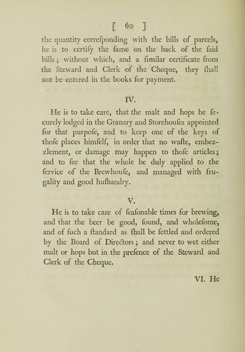 the quantity correfponding with the bills of parcels, he is to certify the fame on the back of the faid bills; without which, and a fimilar certificate from the Steward and Clerk of the Cheque, they fhall not be entered in the books for payment. IV. He is to take care, that the malt and hops be fe- curely lodged in the Granary and Storehoufes appointed for that purpofe, and to keep one of the keys of thofe places himfelf, in order that no wafte, embez¬ zlement, or damage may happen to thofe articles; and to fee that the whole be duly applied to the fervice of the Brewhoufe, and managed with fru¬ gality and good hufbandry. V. He is to take care of feafonable times for brewing, and that the beer be good, found, and wholefome, and of fuch a ftandard as fhall be fettled and ordered by the Board of Directors; and never to wet either malt or hops but in the prefence of the Steward and Clerk of the Cheque. VI. He