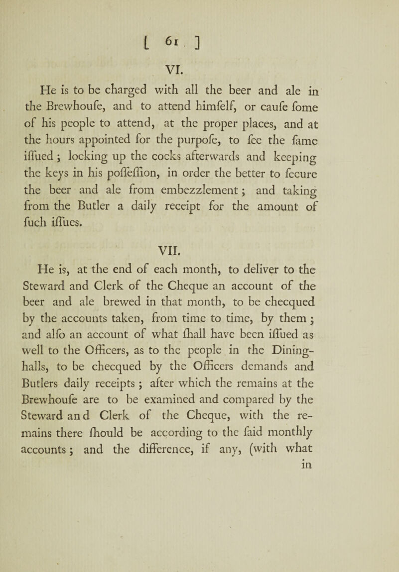 VI. He is to be charged with all the beer and ale in the Brewhoufe, and to attend himfelf, or caufe fome of his people to attend, at the proper places, and at the hours appointed for the purpofe, to fee the fame iffued ; locking up the cocks afterwards and keeping the keys in his poffeffion, in order the better to fecure the beer and ale from embezzlement; and taking from the Butler a daily receipt for the amount of fuch Blues. VII. He is, at the end of each month, to deliver to the Steward and Clerk of the Cheque an account of the beer and ale brewed in that month, to be checqued by the accounts taken, from time to time, by them ; and alfo an account of what fhall have been iffued as well to the Officers, as to the people in the Dining- halls, to be checqued by the Officers demands and Butlers daily receipts; after which the remains at the Brewhoufe are to be examined and compared by the Steward and Clerk of the Cheque, with the re¬ mains there fhould be according to the faid monthly accounts; and the difference, if any, (with what in