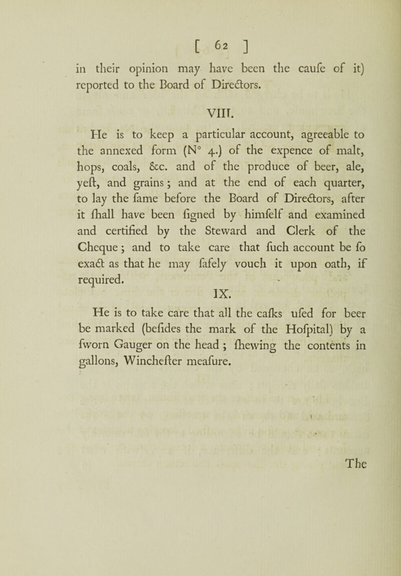 iii their opinion may have been the caufe of it) reported to the Board of Directors. VIIT. He is to keep a particular account, agreeable to the annexed form (N° 4.) of the expence of malt, hops, coals, &c. and of the produce of beer, ale, yeft, and grains; and at the end of each quarter, to lay the fame before the Board of Directors, after it fhall have been figned by himfelf and examined and certified by the Steward and Clerk of the Cheque; and to take care that fuch account be fo exadt as that he may fafely vouch it upon oath, if required. IX. He is to take care that all the calks ufed for beer be marked (befides the mark of the Hofpital) by a fworn Gauger on the head ; fhewing the contents in gallons, Winchefter meafure.