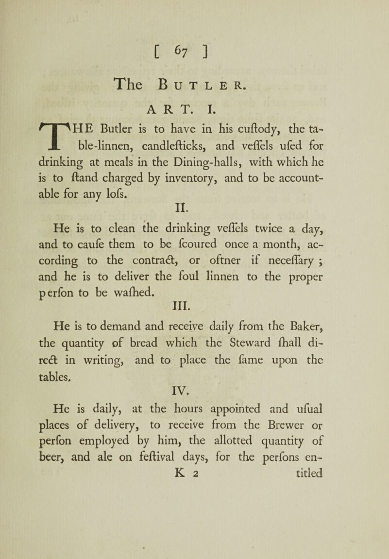 The Butler, art. 1. THE Butler is to have in his cuflody, the ta¬ ble-linnen, candlefticks, and veffels ufed for drinking at meals in the Dining-halls, with which he is to Hand charged by inventory, and to be account¬ able for any lofs. II. He is to clean the drinking veffels twice a day, and to caufe them to be fcoured once a month, ac¬ cording to the contract, or oftner if neceffary ; and he is to deliver the foul linnen to the proper perfon to be wafhed. III. He is to demand and receive daily from the Baker, the quantity of bread which the Steward fhall di¬ rect in writing, and to place the fame upon the tables, IV. He is daily, at the hours appointed and ufual places of delivery, to receive from the Brewer or perfon employed by him, the allotted quantity of beer, and ale on feftival days, for the perfons en- K 2 titled