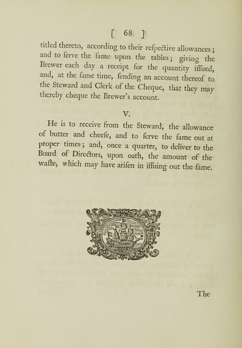 tided thereto, according to their respective allowances; and to ferv'e the fame upon the tables; giving the Brewer each day a receipt for the quantity Blued, and, at the fame time, fending an account thereof to the Steward and Clerk of the Cheque, that they may thereby cheque the Brewer’s account. t V. He is to receive from the Steward, the allowance of butter and cheefe, and to lerve the fame out at proper times; and, once a quarter, to deliver to the Board of Diredors, upon oath, the amount of the wafte, which may have arifen in iffuing out the fame.