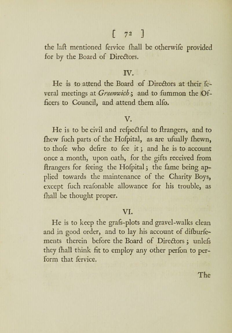 the Iaft mentioned fervice fhall be otherwife provided for by the Board of Directors. IV. He is to attend the Board of Directors at their fe- veral meetings at Greenwich; and to fummon the Of¬ ficers to Council, and attend them alfo. V. He is to be civil and refpe&ful to ftrangers, and to fhew fuch parts of the Hofpital, as are ufually fhewn, to thofe who defire to fee it; and he is to account once a month, upon oath, for the gifts received from ftrangers for feeing the Hofpital; the fame being ap¬ plied towards the maintenance of the Charity Boys, except fuch reafonable allowance for his trouble, as fhall be thought proper. VI. He is to keep the grafs-plots and gravel-walks clean and in good order, and to lay his account of diiburfe- ments therein before the Board of Diredtors \ unlels ♦ they fhall think fit to employ any other perfon to per¬ form that fervice.