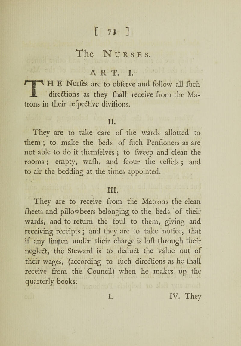 The Nurses. ART. I. TH E Nurfes are to obferve and follow all fuch directions as they fhall receive from the Ma¬ trons in their refpe&ive divifions. II. They are to take care of the wards allotted to them ; to make the beds of fuch Penfioners as are not able to do it themfelves; to fweep and clean the rooms; empty, wafh, and fcour the veflels; and to air the bedding at the times appointed. III. They are to receive from the Matrons the clean fheets and pillowbeers belonging to the beds of their wards, and to return the foul to them, giving and receiving receipts; and they are to take notice, that if any linnen under their charge is loft through their negleCt, the Steward is to deduCt the value out of their wages, (according to fuch directions as he fhall receive from the Council) when he makes up the quarterly books. L IV. They