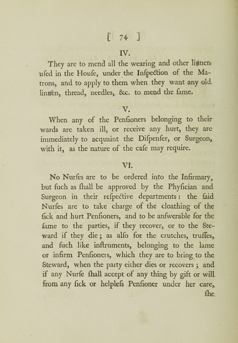 IV. They are to mend all the wearing and other li^nen ufed in the Houfe, under the Infpedtion of the Ma¬ trons, and to apply to them when they want any old linnen, thread, needles, 8&c. to mend the fame. V. When any of the Penfioners belonging to their wards are taken ill, or receive any hurt, they are immediately to acquaint the Difpenfer, or Surgeon,, with it, as the nature of the cafe may require. VI. No Nurfes are to be ordered into the Infirmary^ but fuch as fhall be approved by the Phylician and Surgeon in their refpe&ive departments: the laid Nurfes are to take charge of the cloathing of the lick and hurt Penfioners, and to be anfwerable for the fame to the parties, if they recover, or to the Ste¬ ward if they <lie; as alfo for the crutches, truffes, and fuch like inftruments, belonging to the lame or infirm Penfioners, which they are to bring to the Steward, when the party either dies or recovers ; and if any Nurfe fhall accept of any thing by gift or will from any lick or helplefs Penfioner under her care,