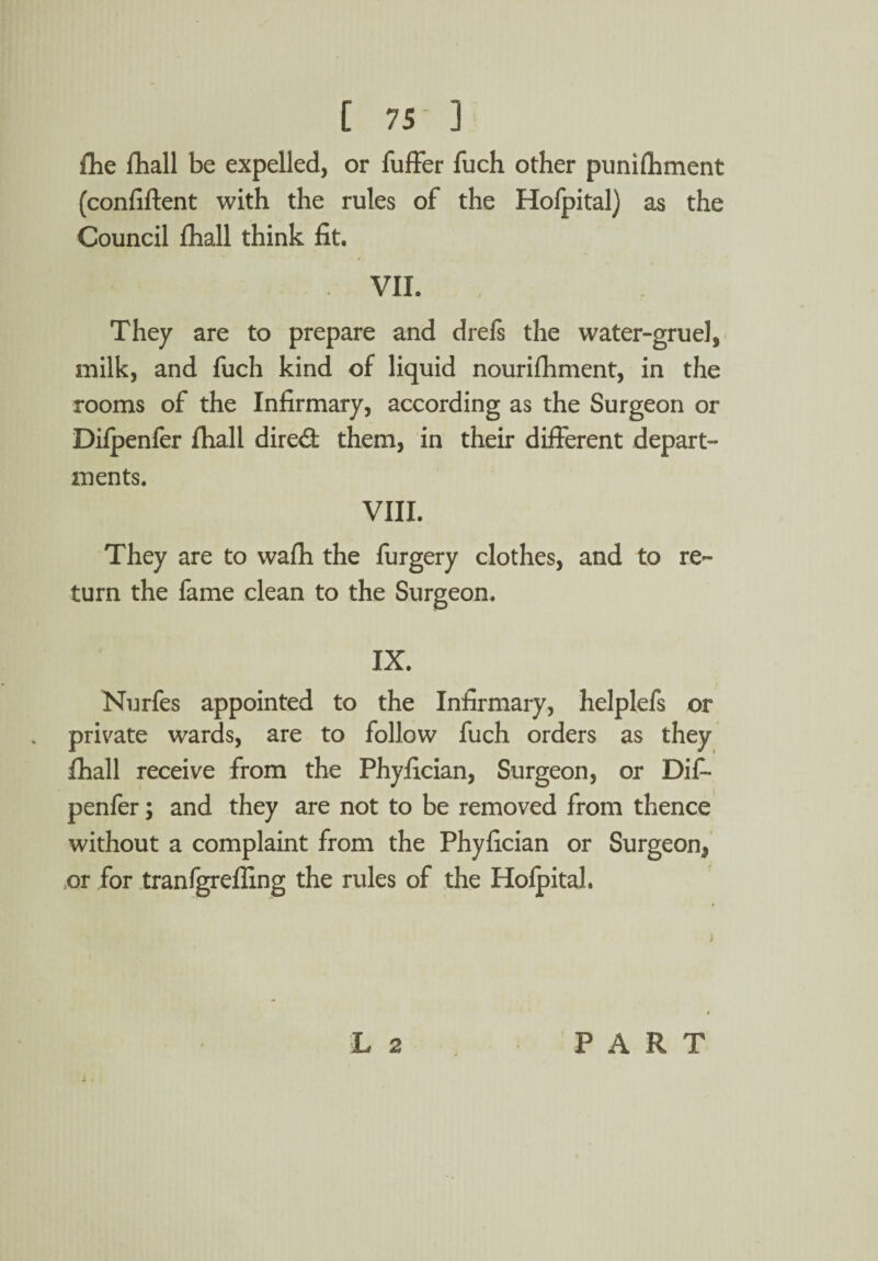 [ 75- ] fhe fhall be expelled, or fuffer fuch other punifliment (confiftent with the rules of the Hofpital) as the Council fhall think fit. VIL They are to prepare and drefs the water-gruel, milk, and fuch kind of liquid nourifhment, in the rooms of the Infirmary, according as the Surgeon or Difpenler fhall dired them, in their different depart¬ ments. VIII. They are to wafh the furgery clothes, and to re¬ turn the fame clean to the Surgeon. IX. Nurfes appointed to the Infirmary, helplefs or private wards, are to follow fuch orders as they fhall receive from the Phyfician, Surgeon, or Dif- penfer; and they are not to be removed from thence without a complaint from the Phyfician or Surgeon, or for tranfgrefling the rules of the Holpital.