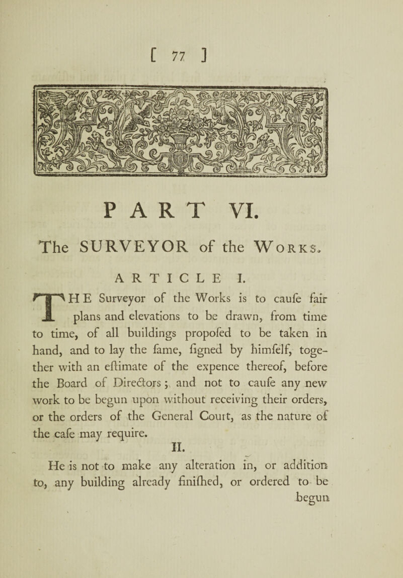 PART VI. The SURVEYOR of the Works ARTICLE I. TH E Surveyor of the Works is to caufe fair plans and elevations to be drawn, from time to time, of all buildings propofed to be taken in hand, and to lay the fame, figned by himfelf, toge¬ ther with an eflimate of the expence thereof, before the Board of Dire&ors; and not to caufe any new work to be begun upon without receiving their orders, or the orders of the General Court, as the nature of the cafe may require. II. He is not to make any alteration in, or addition to, any building already finifhed, or ordered to be begun i