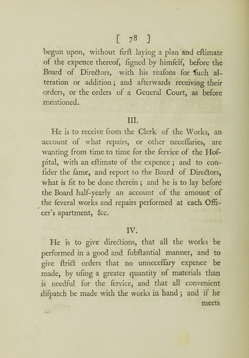 begun upon, without firft laying a plan and eftimate of the expence thereof, figned by himfelf, before the Board of Directors, with his reafons for *fuch al¬ teration or addition; and afterwards receiving their orders, or the orders of a General Court, as before mentioned. III. He is to receive from the Clerk of the Works, an account of what repairs, or other neceflaries, are wanting from time to time for the fervice of the Hof- pital, with an eftimate of the expence ; and to con- fider the fame, and report to the Board of Directors, what is fit to be done therein; and he is to lay before the Board half-yearly an account of the amount of the leveral works and repairs performed at each Offi¬ cer’s apartment, 8cc. IV. He is to give directions, that all the works be performed in a good and fubftantial manner, and to give ftrict orders that no unnecefiary expence be made, by ufing a greater quantity of materials than is needful for the fervice, and that all convenient difpatch be made with the works in hand and if he meets