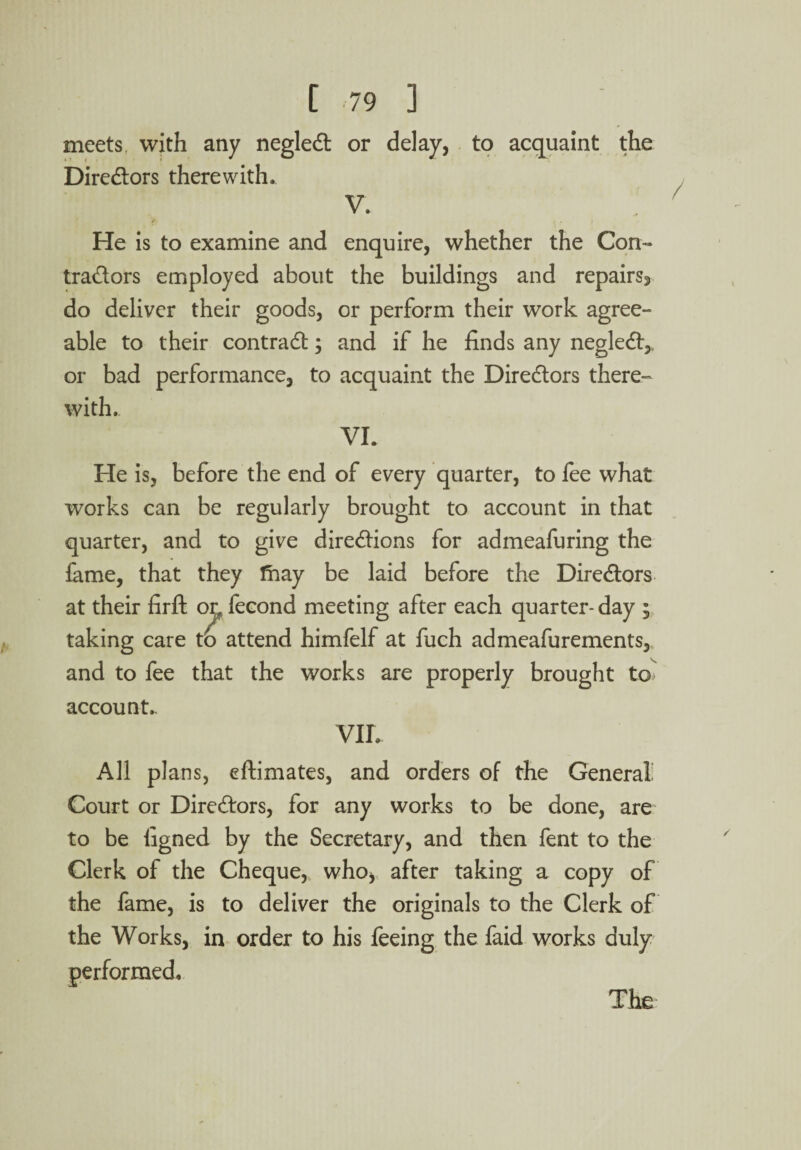 meets, with any negleCt or delay, to acquaint the Directors therewith. V. He is to examine and enquire, whether the Con¬ tractors employed about the buildings and repairs^ do deliver their goods, or perform their work agree¬ able to their contract; and if he finds any negleCt,, or bad performance, to acquaint the Directors there¬ with.. VI. He is, before the end of every quarter, to fee what works can be regularly brought to account in that quarter, and to give directions for admeafuring the fame, that they thay be laid before the Directors at their firft on fecond meeting after each quarter- day ; taking care to attend himfelf at fuch admeafurements, and to fee that the works are properly brought to account,. VIL All plans, eftimates, and orders of the General Court or Directors, for any works to be done, are to be figned by the Secretary, and then fent to the Clerk of the Cheque, who, after taking a copy of the fame, is to deliver the originals to the Clerk of the Works, in order to his feeing the faid works duly performed. The