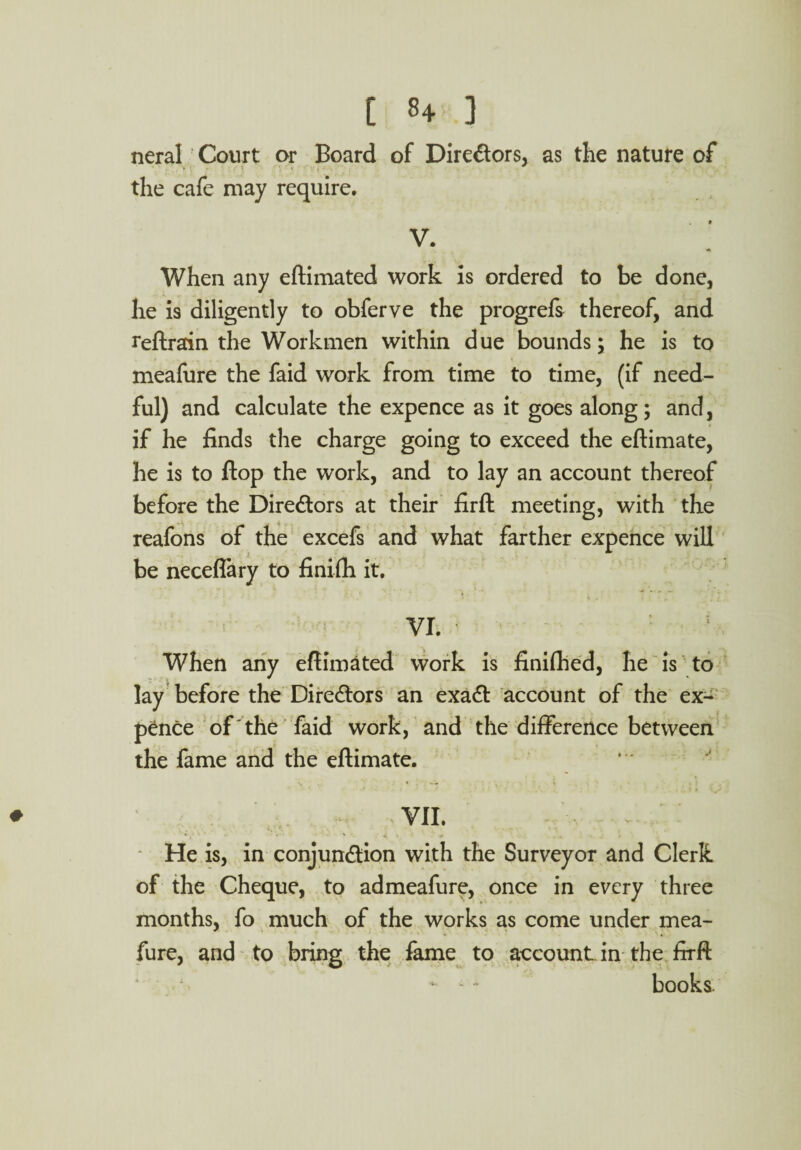 neral Court or Board of Directors, as the nature of the cafe may require, V. When any eftimated work is ordered to be done, he is diligently to obferve the progrefs thereof, and reftrain the Workmen within due bounds; he is to meafure the faid work from time to time, (if need¬ ful) and calculate the expence as it goes along; and, if he finds the charge going to exceed the eftimate, he is to Hop the work, and to lay an account thereof before the Directors at their firft meeting, with the reafons of the excefs and what farther expence will be neceflary to finifh it. VI. When any eftimated work is finifhed, he is to lay before the Directors an exaCt account of the ex¬ pence of the faid work, and the difference between the fame and the eftimate. VII. He is, in conjunction with the Surveyor and Clerk of the Cheque, to admeafure, once in every three months, fo much of the works as come under mea¬ fure, and to bring the fame to account in the firft - - • books.