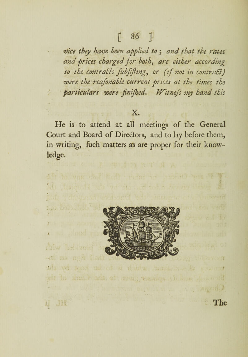 vice they have been applied to ; and that the rates a?id prices charged for both, are either according to the contra&s fubfifing, or (if not in contract) were the reafionable current prices at the times the particulars were finifhed. Witnefs my hand this X. He is to attend at all meetings of the General Court and Board of Directors, and to lay before them, in writing, fuch matters as are proper for their know¬ ledge. The
