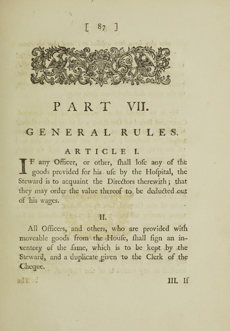 / [ 87 ] PART VII. GENERAL RULES, V A R T I C L E I. IF any Officer, or other, fhall lofe any of th£ goods provided for his ufe by the Hofpital, the Steward is to acquaint the Directors therewith; that they may order the value thereof to be deduded-out of his wages. II. All Officers, and others, who are provided with moveable goods from the -Houle, fhall lign an in¬ ventory of the fame, which is to be kept by -the Steward, and a duplicate given to the Clerk of the Cheque. t id l i III. If