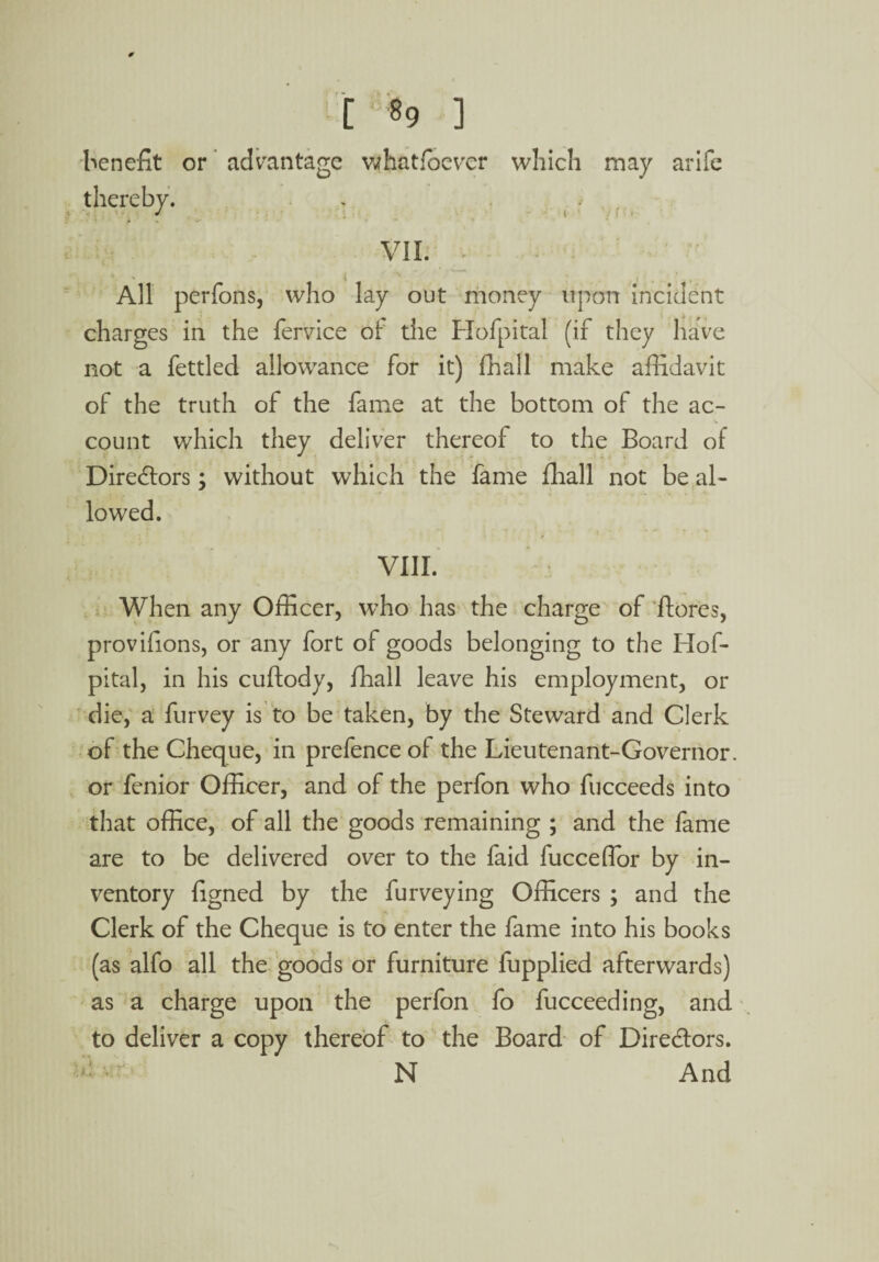 [ 89 ] benefit or advantage whatfoever which may arife . ~ * i / f ?Jb VII. v All perfons, who lay out money upon incident charges in the fervice ol die Hofpital (if they have not a fettled allowance for it) fhall make affidavit of the truth of the fame at the bottom of the ac¬ count which they deliver thereof to the Board of Directors; without which the fame fhall not be al¬ lowed. VIII. When any Officer, who has the charge of ftores, provifions, or any fort of goods belonging to the Hof¬ pital, in his cuftody, fhall leave his employment, or die, a furvey is to be taken, by the Steward and Clerk of the Cheque, in prefence of the Lieutenant-Governor, or fenior Officer, and of the perfon who fucceeds into that office, of all the goods remaining ; and the fame are to be delivered over to the faid fucceflor by in¬ ventory figned by the furveying Officers ; and the Clerk of the Cheque is to enter the fame into his books (as alfo all the goods or furniture fupplied afterwards) as a charge upon the perfon fo fucceeding, and to deliver a copy thereof to the Board of Directors. N And