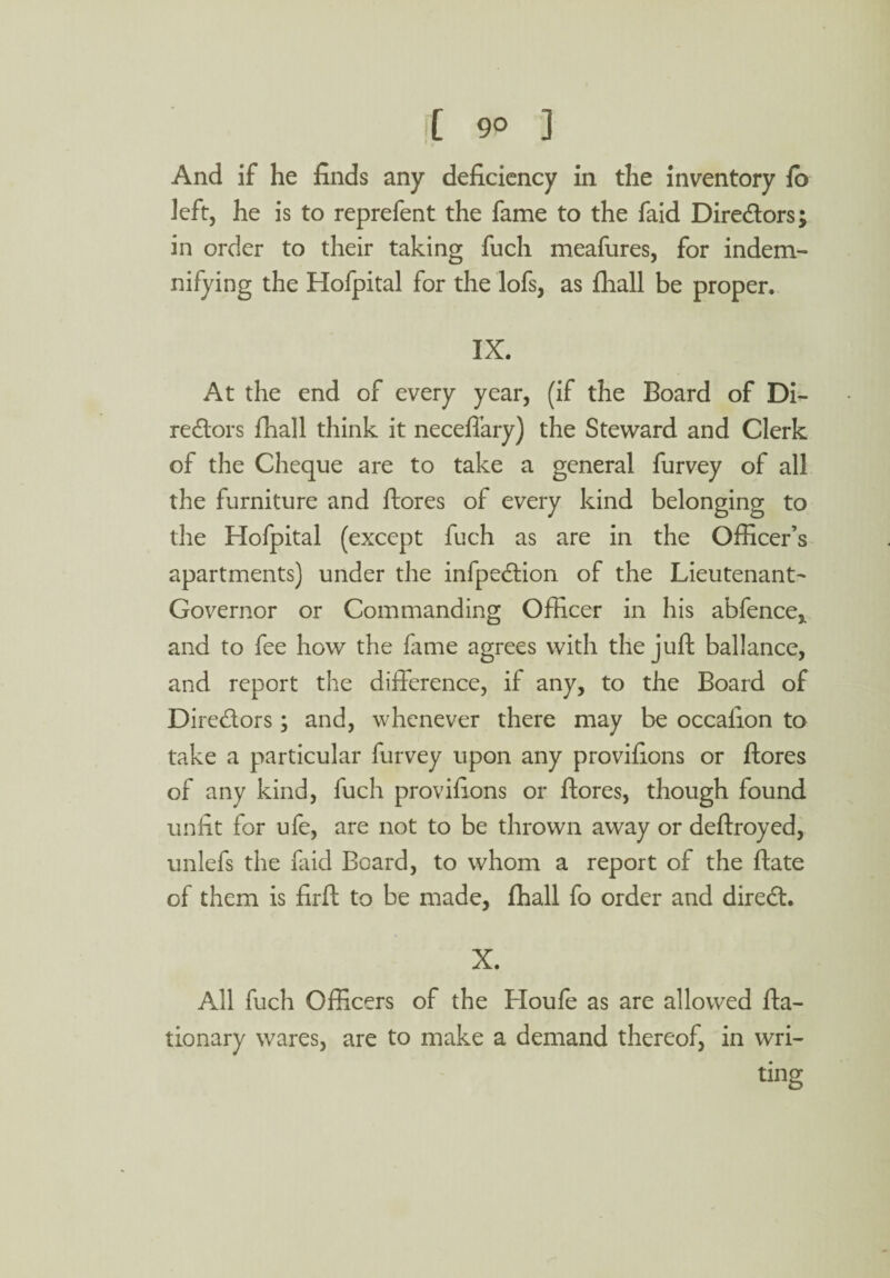 And if he finds any deficiency in the inventory fo left, he is to reprefent the fame to the faid Diredors; in order to their taking fuch meafures, for indem¬ nifying the Hofpital for the lofs, as fhall be proper. IX. At the end of every year, (if the Board of Di¬ redors fhall think it necefiary) the Steward and Clerk of the Cheque are to take a general furvey of all the furniture and ftores of every kind belonging to the Hofpital (except fuch as are in the Officer’s apartments) under the infpedion of the Lieutenant- Governor or Commanding Officer in his abfence,. and to fee how the fame agrees with the juft ballance, and report the difference, if any, to the Board of Diredors; and, whenever there may be occafion to take a particular furvey upon any provifions or ftores of any kind, fuch provifions or ftores, though found unfit for ufe, are not to be thrown away or deftroyed, unlefs the faid Board, to whom a report of the ftate of them is firft to be made, fhall fo order and dired. X. All fuch Officers of the Houfe as are allowed fta- tionary wares, are to make a demand thereof, in wri¬ ting