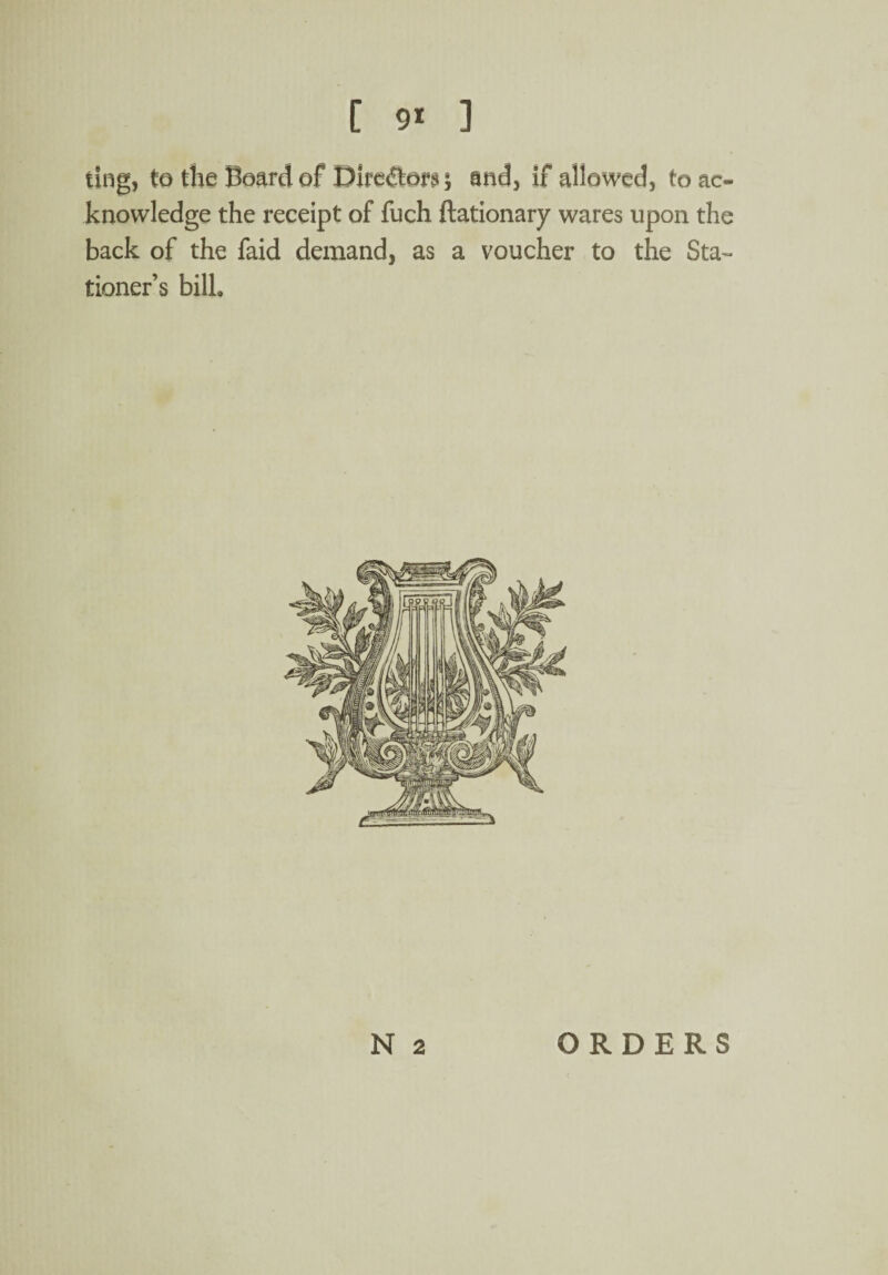 ting, to the Board of Directors; and, if allowed, to ac¬ knowledge the receipt of fuch ftationary wares upon the back of the faid demand, as a voucher to the Sta¬ tioner’s bill. N 2 ORDERS