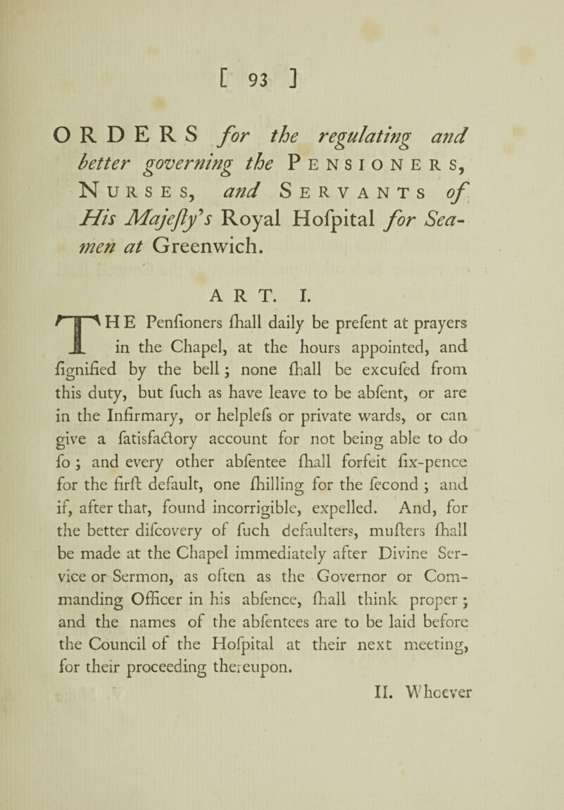 ORDERS for the regulating and better governing the Pensioners, Nurses, and Servants His Majfly's Royal Hofpital for Sea¬ men at Greenwich. ART. I. F | H E Penfioners fhall daily be prefent at prayers 1 in the Chapel, at the hours appointed, and fignified by the bell; none fhall be excufed from this duty, but fuch as have leave to be abfent, or are in the Infirmary, or helplefs or private wards, or can give a fatisfa&ory account for not being able to do fo ; and every other abfentee fhall forfeit fix-pence for the firft default, one (hilling for the fecond ; and if, after that, found incorrigible, expelled. And, for the better difcovery of ffich defaulters, mufters fhall be made at the Chapel immediately after Divine Ser¬ vice or Sermon, as often as the Governor or Com¬ manding Officer in his abfence, fhall think proper ; and the names of the abfentees are to be laid before the Council of the Hofpital at their next meeting, for their proceeding thereupon. II. Whoever