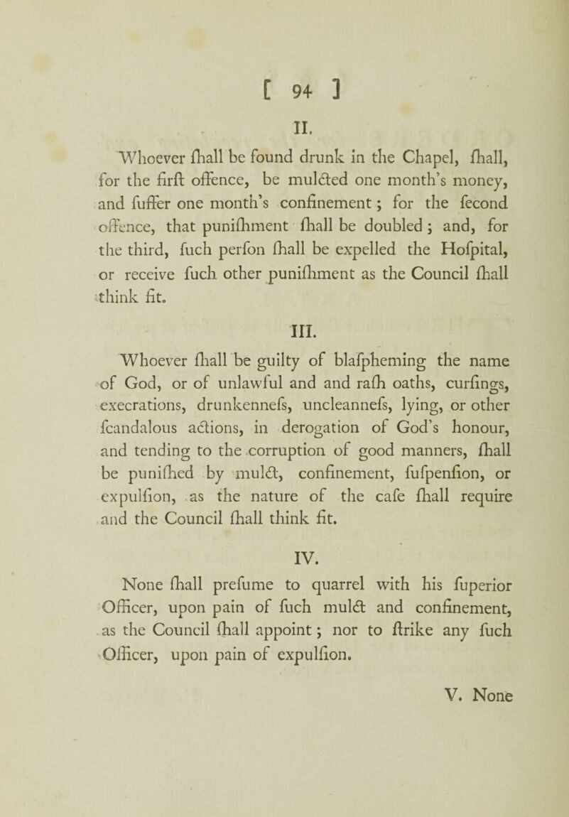 .* - C 94 ] II. Whoever fhall be found drunk In the Chapel, fhall, for the firft offence, be mulcted one month’s money, and fuffer one month’s confinement; for the fecond offence, that punifhment fhall be doubled ; and, for the third, fuch perfon fhall be expelled the Hofpital, or receive fuch other punifhment as the Council fhall think fit. III. Whoever fhall be guilty of blafpheming the name of God, or of unlawful and and rafh oaths, curlings, execrations, drunkennefs, uncleannefs, lying, or other fcandalous actions, in derogation of God’s honour, and tending to the corruption of good manners, fhall be punifhed by muldt, confinement, fufpenfion, or expulfion, as the nature of the cafe fhall require and the Council fhall think fit. IV. None fhall prefume to quarrel with his fuperior Officer, upon pain of fuch muldt and confinement, as the Council fhall appoint; nor to ftrike any fuch >Officer, upon pain of expulfion.