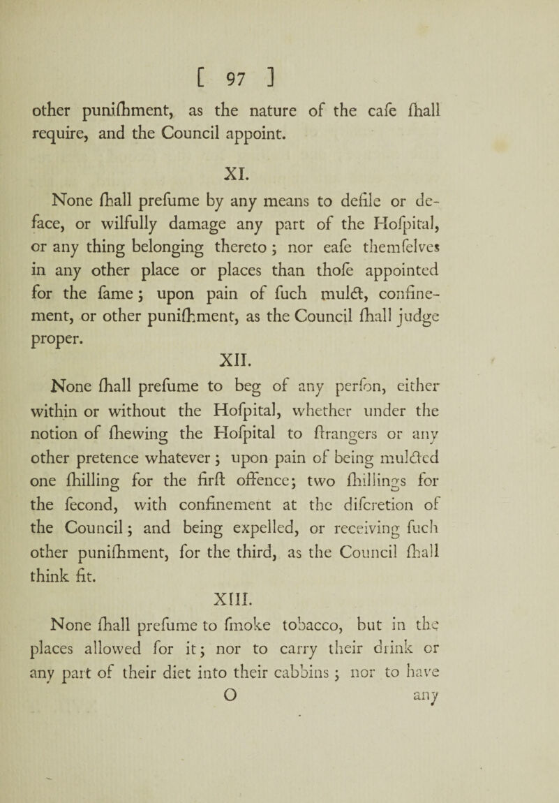 other pumfhment, as the nature of the cafe (hall require, and the Council appoint. XL None (ball prefume by any means to defile or de¬ face, or wilfully damage any part of the Hofpital, or any thing belonging thereto ; nor eafe themfelves in any other place or places than thole appointed for the fame; upon pain of fuch muldt, confine¬ ment, or other punilhment, as the Council fhall judge proper. XII. None fhall prefume to beg of any perfon, either within or without the Hofpital, whether under the notion of fhewing the Hofpital to ftrangers or any other pretence whatever ; upon pain of being mulded one {hilling for the firft offence: two fhillings for the fecond, with confinement at the difcretion of the Council; and being expelled, or receiving fuch other punifhment, for the third, as the Council fhall think fit. XIII. None fhall prefume to fmoke tobacco, but in the places allowed for it; nor to carry their drink or any part of their diet into their cabbins; nor to have O any