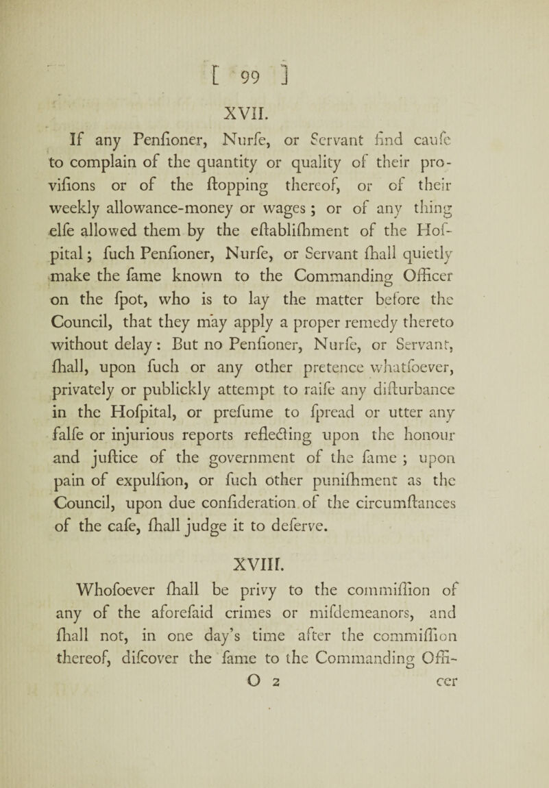 XVII. If any Penfioner, Nurfe, or Servant find caufe to complain of the quantity or quality of their pro¬ visions or of the flopping thereof, or of their weekly allowance-money or wages; or of any thing elfe allowed them by the eftabliffiment of the Hoi- pital, fuch Penfioner, Nurfe, or Servant fhall quietly make the fame known to the Commanding; Officer on the fpot, who is to lay the matter before the Council, that they may apply a proper remedy thereto without delay: But no Penfioner, Nurfe, or Servant, fhall, upon fuch or any other pretence whatsoever, privately or publickly attempt to raife any disturbance in the Hofpital, or prefume to Spread or utter any falfe or injurious reports reflecting upon the honour and juftice of the government of the fame ; upon pain of expulflon, or fuch other puniffiment as the Council, upon due conflderation of the circumftances of the cafe, fhall judge it to deferve. XVIII. Whofoever fhall be privy to the com million of any of the aforefaid crimes or mifdemeanors, and fhall not, in one day’s time after the commiffion thereof, difeover the fame to the Commanding Offi- O 2 cer