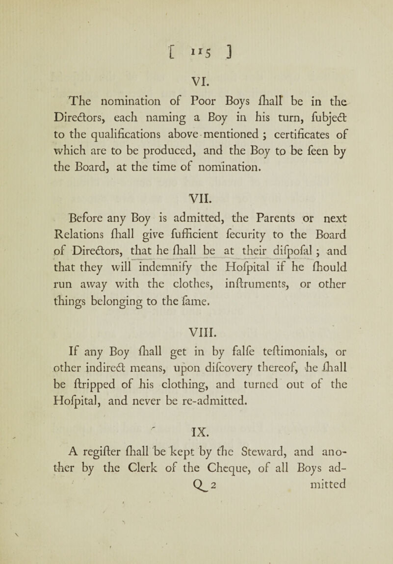 VI. The nomination of Poor Boys fhall' be in the Dire&ors, each naming a Boy in his turn, fubjedt to the qualifications above mentioned ; certificates of which are to be produced, and the Boy to be feen by the Board, at the time of nomination. VII. Before any Boy is admitted, the Parents or next Relations fhall give fufficient fecurity to the Board of Directors, that he fhall be at their difpofal ; and that they will indemnify the Hofpital if he fhould run away with the clothes, inftruments, or other things belonging to the fame. VIII. If any Boy fliall get in by falfe teftimenials, or other indirect means, upon difeovery thereof, he fhall be ftripped of his clothing, and turned out of the Hofpital, and never be re-admitted. r IX. A regifter fliall be kept by the Steward, and ano¬ ther by the Clerk of the Cheque, of all Boys ad- Q_2 mitted