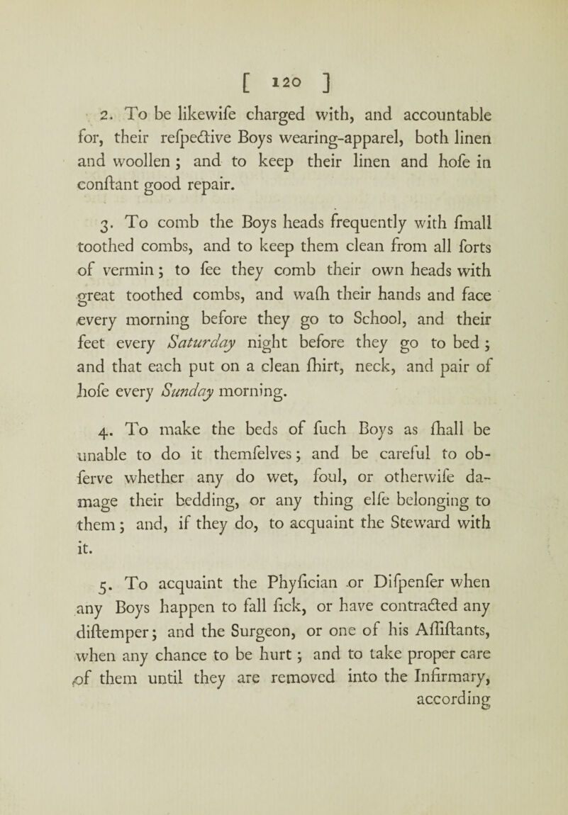 2. To be like wife charged with, and accountable for, their refpe&ive Boys wearing-apparel, both linen and woollen ; and to keep their linen and hofe in conftant good repair. 3. To comb the Boys heads frequently with fmall toothed combs, and to keep them clean from all forts of vermin; to fee they comb their own heads with great toothed combs, and wa(h their hands and face every morning before they go to School, and their feet every Saturday night before they go to bed; and that each put on a clean fhirt, neck, and pair of hofe every Sunday morning. 4. To make the beds of fuch Boys as fhall be unable to do it themfelves; and be careful to ob- ferve whether any do wet, foul, or otherwife da¬ mage their bedding, or any thing elfe belonging to them; and, if they do, to acquaint the Steward with it. 5. To acquaint the Phyfician -or Difpenfer when any Boys happen to fall fick, or have contracted any diftemper; and the Surgeon, or one of his Affiftants, when any chance to be hurt; and to take proper care <qf them until they are removed into the Infirmary, according