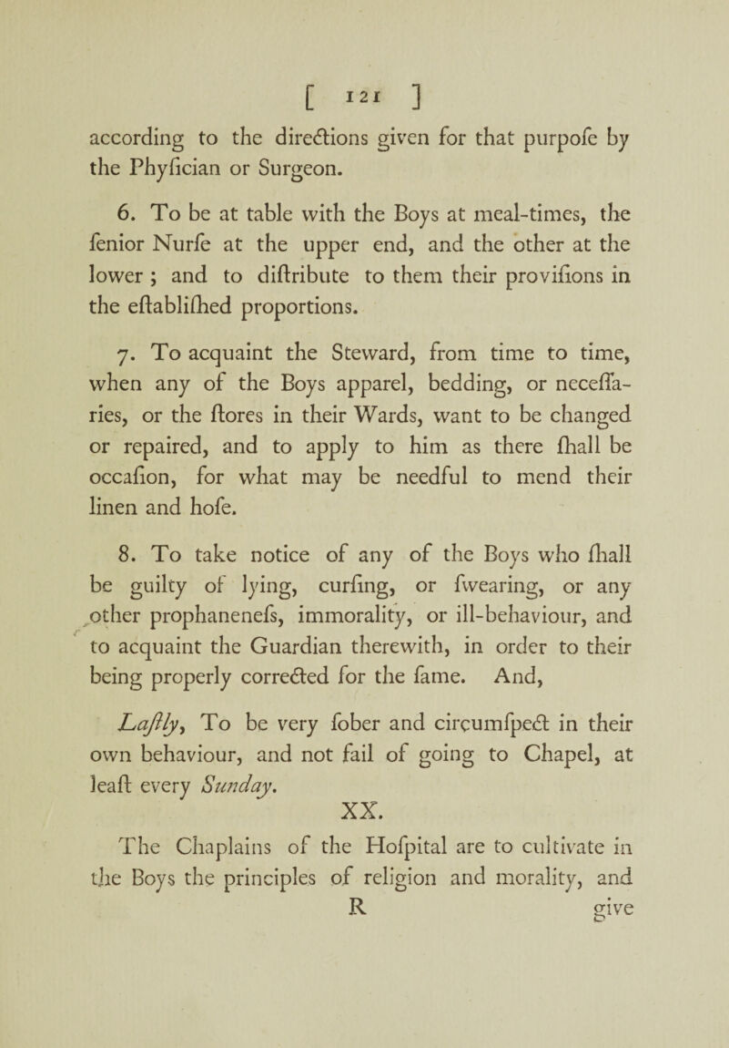 according to the directions given for that purpofe by the Phyfician or Surgeon. 6. To be at table with the Boys at meal-times, the fenior Nurfe at the upper end, and the other at the lower ; and to diftribute to them their provilions in the eftablifhed proportions. 7. To acquaint the Steward, from time to time, when any of the Boys apparel, bedding, or neceffa- ries, or the ftores in their Wards, want to be changed or repaired, and to apply to him as there fhall be occafion, for what may be needful to mend their linen and hofe. 8. To take notice of any of the Boys who fliall be guilty of lying, curling, or fwearing, or any other prophanenefs, immorality, or ill-behaviour, and to acquaint the Guardian therewith, in order to their being properly corrected for the fame. And, Laftlyy To be very fober and circumfpedt in their own behaviour, and not fail of going to Chapel, at leaft every Sunday. XX. The Chaplains of the Hofpital are to cultivate in the Boys the principles of religion and morality, and R give