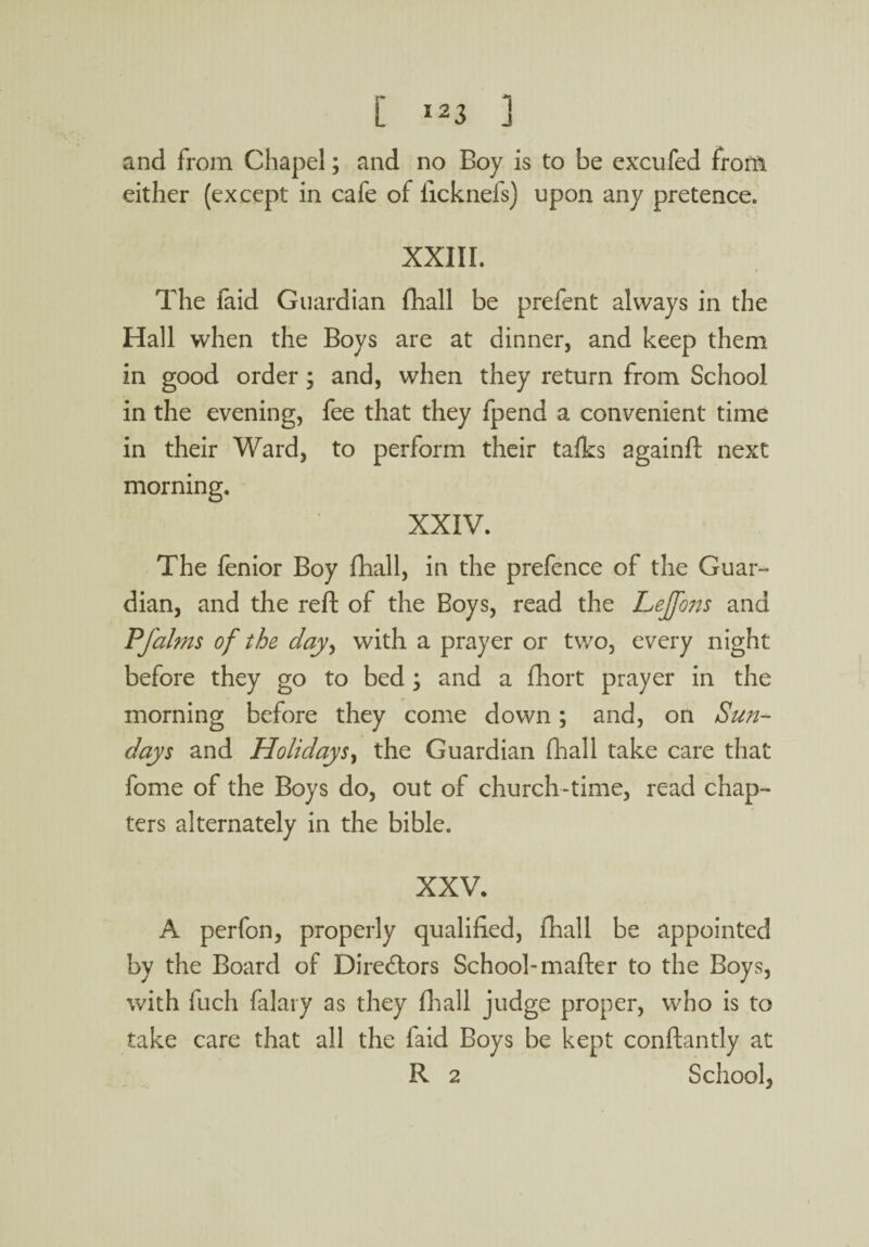 and from Chapel; and no Boy is to be excufed from either (except in cafe of ficknefs) upon any pretence. XXIII. The faid Guardian fhall be prefent always in the Hall when the Boys are at dinner, and keep them in good order; and, when they return from School in the evening, fee that they fpend a convenient time in their Ward, to perform their talks againft next morning. XXIV. The fenior Boy fhall, in the prefence of the Guar¬ dian, and the reft of the Boys, read the LeJfo?is and Pfalms of the day, with a prayer or two, every night before they go to bed ; and a fhort prayer in the morning before they come down; and, on Sun¬ days and Holidays, the Guardian fhall take care that fome of the Boys do, out of church-time, read chap¬ ters alternately in the bible. XXV. A perfon, properly qualified, fhall be appointed by the Board of Directors School-mafter to the Boys, with fuch falary as they fhall judge proper, who is to take care that all the faid Boys be kept conftantly at R 2 School,