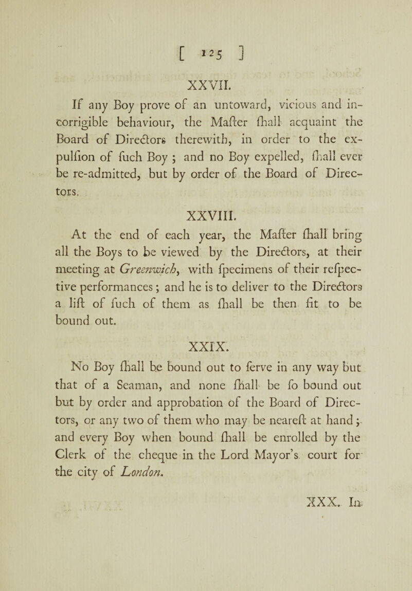 XXVII. If any Boy prove of an untoward, vicious and in¬ corrigible behaviour, the Mafter (hall acquaint the Board of Dire&ors therewith, in order to the ex- pulfion of fuch Boy ; and no Boy expelled, fhall ever be re-admitted, but by order of the Board of Direc¬ tors. XXVIII. At the end of each year, the Mafier fhall bring all the Boys to be viewed by the Dire&ors, at their meeting at Greenwich^ with fpecimens of their refpec- tive performances; and he is to deliver to the Directors a lift of iuch of them as fhall be then fit to be bound out. xxrx. No Boy fhall be bound out to ferve in any way but that of a Seaman, and none fhall be fo bound out but by order and approbation of the Board of Direc¬ tors, or any two of them who may be neareft at hand; and every Boy when bound fhall be enrolled by the Clerk of the cheque in the Lord Mayor’s court for the city of London. XXX. In;