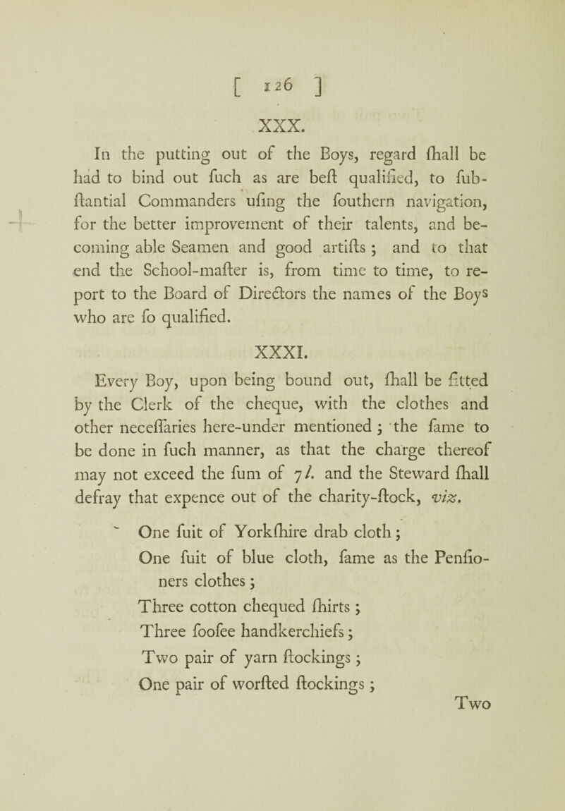 XXX. In the putting out of the Boys, regard fhall be had to bind out fuch as are beft qualified, to fub- * ftantial Commanders ufing the fouthern navigation, for the better improvement of their talents, and be¬ coming able Seamen and good artifts ; and to that end the School-mafter is, from time to time, to re¬ port to the Board of Directors the names of the Boys who are fo qualified. XXXI. Every Boy, upon being bound out, fhall be fitted by the Clerk of the cheque, with the clothes and other neceffaries here-under mentioned ; the fame to be done in fuch manner, as that the charge thereof may not exceed the fum of 7/. and the Steward fhall defray that expence out of the charity-flock, viz. One fuit of Yorkftiire drab cloth; One fuit of blue cloth, fame as the Penfio- ners clothes; Three cotton chequed fhirts ; Three foofee handkerchiefs; Two pair of yarn ftockings; One pair of worfted ftockings; Two