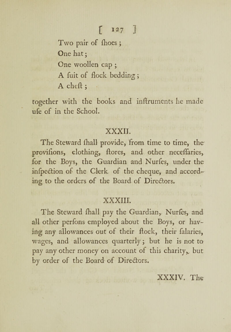 Two pair of fhoes; One hat; One woollen cap ; A fuit of flock bedding; A cheft ; together with the books and inftrumeats he made ufe of in the School. XXXII. The Steward fliall provide, from time to time, the proviflons, clothing, ftores, and other neceflaries, for the Boys, the Guardian and Nurfes, under the infpedlion of the Clerk of the cheque, and accord¬ ing to the orders of the Board of Directors. XXXIII. The Steward fhall pay the Guardian, Nurfes, and all other perfons employed about the Boys, or hav¬ ing any allowances out of their flock, their falaries, wages, and allowances quarterly; but he is not to pay any other money on account of this charity,, but by order of the Board of Directors. XXXIV. The