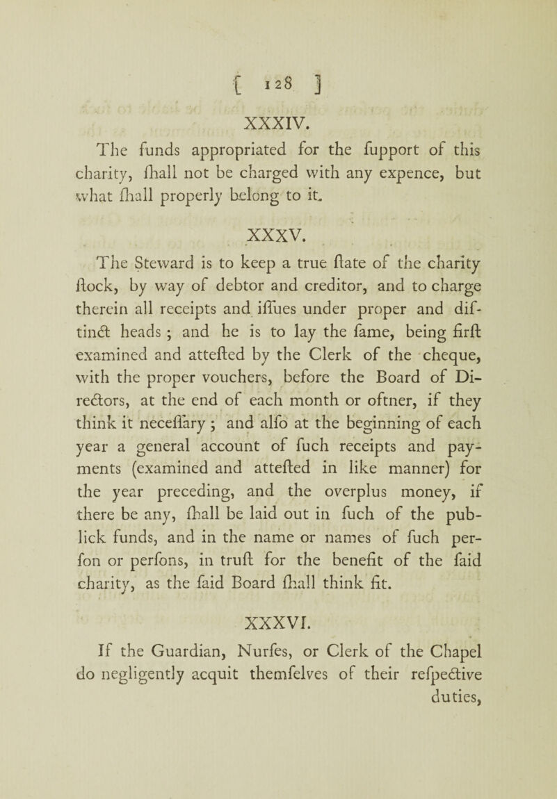 [ 123 3 XXXIV. The funds appropriated for the fupport of this charity, fhall not be charged with any expence, but what fhall properly belong to it, XXXV. f « M f » * f The Steward is to keep a true flate of the charity flock, by way of debtor and creditor, and to charge therein all receipts and iffues under proper and dif- tindt heads ; and he is to lay the fame, being firft examined and attefled by the Clerk of the cheque, with the proper vouchers, before the Board of Di¬ rectors, at the end of each month or oftner, if they think it neceffary ; and alfo at the beginning of each year a general account of fuch receipts and pay¬ ments (examined and attefled in like manner) for the year preceding, and the overplus money, if there be any, fhall be laid out in fuch of the pub- lick funds, and in the name or names of fuch per- fon or perfons, in truft for the benefit of the faid charity, as the faid Board fhall think fit. XXXVI. If the Guardian, Nurfes, or Clerk of the Chapel do negligently acquit themfelves of their refpedtive duties,