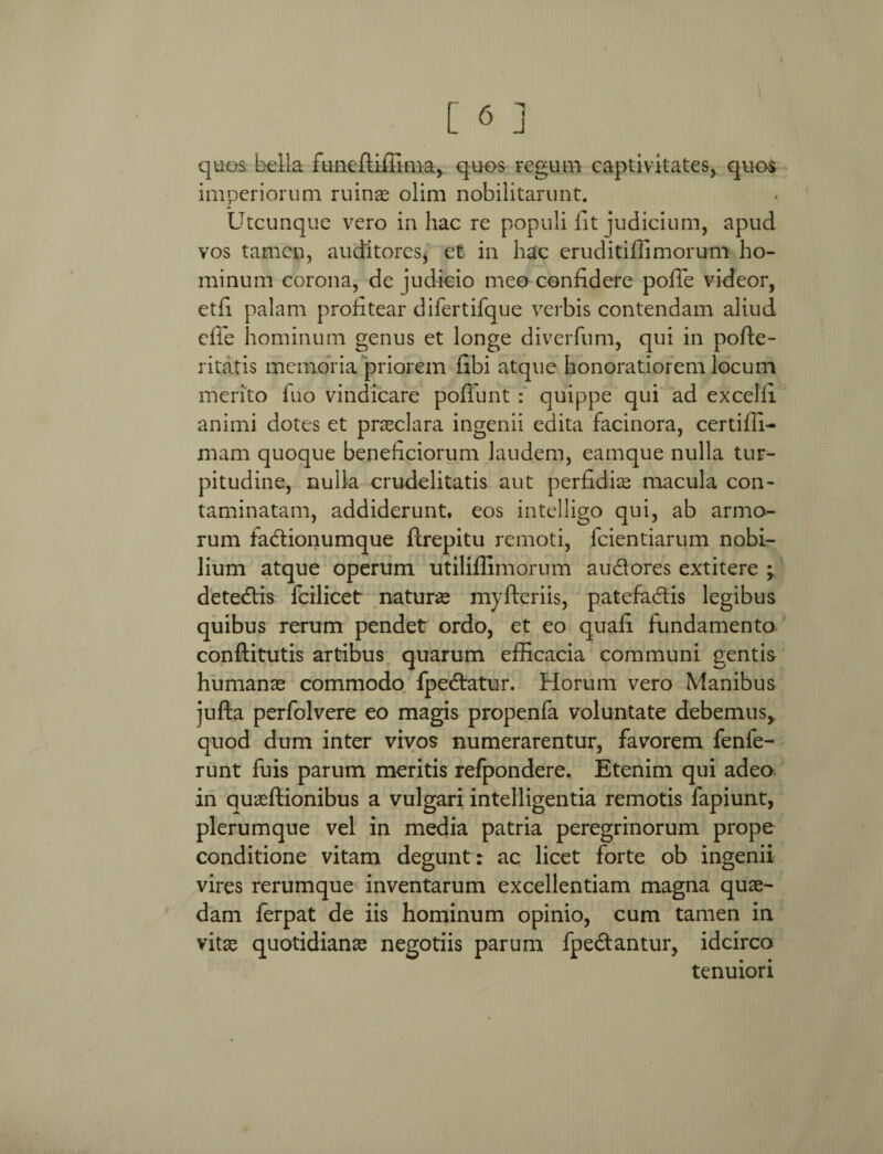 quos bella funeftiffima, quos regum captivitates, quos imperiorum ruinas olim nobilitarunt. Utcunque vero in hac re populi fit judicium, apud vos tamen, auditores, et in hac eruditiffimorum ho¬ minum corona, de judicio meo confidere pofie videor, etfi palam profitear difertifque verbis contendam aliud effe hominum genus et longe diverfum, qui in pofte- ritatis memoria priorem libi atque honoratiorem locum merito Tuo vindicare poffunt : quippe qui ad excelli animi dotes et praeclara ingenii edita facinora, certiffi- mam quoque beneficiorum laudem, eamque nulla tur¬ pitudine, nulla crudelitatis aut perfidiae macula con¬ taminatam, addiderunt, eos intelligo qui, ab armo¬ rum fadtionumque ftrepitu remoti, fcientiarum nobi¬ lium atque operum utiliffimorum audlores extitere ; detedfis fcilicet naturas myfteriis, patefa&is legibus quibus rerum pendet ordo, et eo quafi fundamento conftitutis artibus quarum efficacia communi gentis humanae commodo fpedtatur. Horum vero Manibus jufta perfolvere eo magis propenfa voluntate debemus,, quod dum inter vivos numerarentur, favorem fenfe- runt fuis parum meritis refpondere. Etenim qui adeo in quaeftionibus a vulgari intelligentia remotis fapiunt, plerumque vel in media patria peregrinorum prope conditione vitam degunt: ac licet forte ob ingenii vires rerumque inventarum excellentiam magna quae¬ dam ferpat de iis hominum opinio, cum tamen in vitae quotidianae negotiis parum fpe&antur, idcirco tenuiori