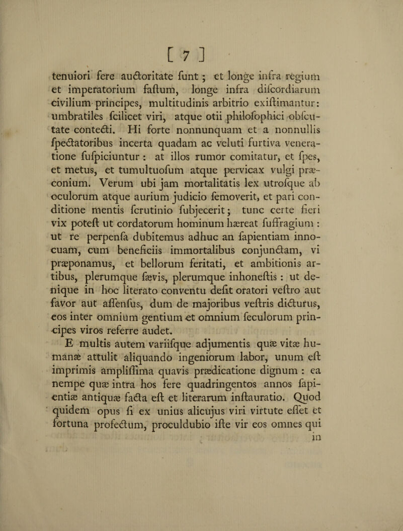 \ tenuiori fere audloritate funt ; et longe infra regium et imperatorium faftum, longe infra difcordiarum civilium principes, multitudinis arbitrio exiftimantur: umbratiles fcilicet viri, atque otii philofophici obfcu- tate contedti. Hi forte nonnunquam et a nonnullis fpedfatoribus incerta quadam ac veluti furtiva venera¬ tione fufpiciuntur : at illos rumor comitatur, et fpes, et metus, et tumultuofum atque pervicax vulgi prae¬ conium. Verum ubi jam mortalitatis lex utrofque ab oculorum atque aurium judicio femoverit, et pari con¬ ditione mentis fcrutinio fubjecerit; tunc certe fieri vix poteft ut cordatorum hominum haereat fuffragium : ut re perpenfa dubitemus adhuc an fapientiam inno¬ cuam, cum beneficiis immortalibus conjundfam, vi praeponamus, et bellorum feritati, et ambitionis ar¬ tibus, plerumque faevis, plerumque inhoneftis : ut de¬ nique in hoc literato conventu defit oratori veftro aut favor aut affenfus, dum de majoribus veftris didturus, eos inter omnium gentium et omnium feculorum prin¬ cipes viros referre audet. E multis autem variifque adjumentis quae vitae hu¬ manae attulit aliquando ingeniorum labor, unum eft imprimis ampliilima quavis praedicatione dignum : ea nempe quas intra hos fere quadringentos annos fapi- entiae antiquae fadta eft et literarum inftauratio. Quod quidem opus fi ex unius alicujus viri virtute effet et fortuna profedtum, proculdubio ifte vir eos omnes qui