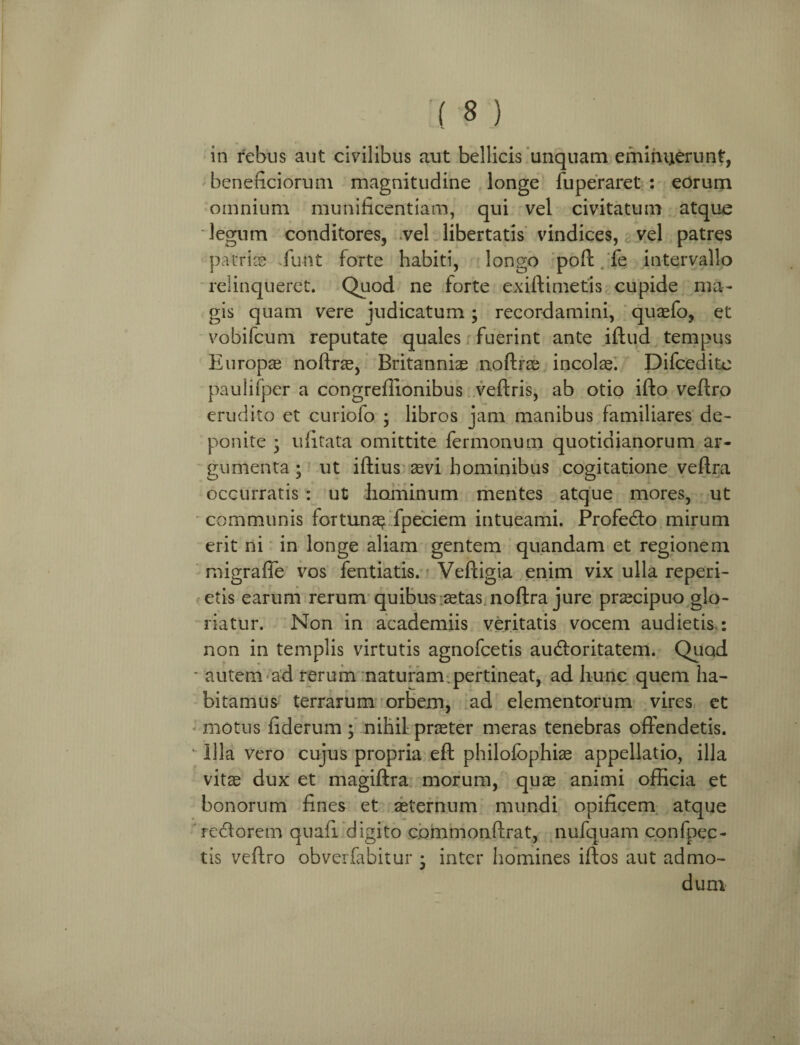 in rebus aut civilibus aut bellicis unquam eminuerunt, beneficiorum magnitudine longe fuperaret : eorum omnium munificentiam, qui vel civitatum atque legum conditores, .vel libertatis vindices, vel patres patrite funt forte habiti, longo poft fe intervallo relinqueret. Quod ne forte exiftimetis cupide ma¬ gis quam vere indicatum; recordamini, quasfo, et vobifcum reputate quales fuerint ante iftud tempus Europae noftrae, Britanniae noftrae incolae. Difcedite paulifper a congreflionibus veftris, ab otio ifto veftro erudito et curiofo ; libros jam manibus familiares de¬ ponite • ufitata omittite fermonum quotidianorum ar¬ gumenta ; ut iftius aevi hominibus cogitatione veftra occurratis : ut hominum mentes atque mores, ut communis fortunas fpeciem intueami. Profe&o mirum erit ni in longe aliam gentem quandam et regionem migrafie vos fentiatis. Veftigia enim vix ulla reperi- etis earum rerum quibus aetas noftra jure praecipuo glo¬ riatur. Non in academiis veritatis vocem audietis.: non in templis virtutis agnofcetis audloritatem. Quod * autem ad rerum naturam.pertineat, ad hunc quem ha¬ bitamus terrarum orbem, ad elementorum vires et motus fiderum ; nihil praeter meras tenebras offendetis. “ Illa vero cujus propria eft philolbphiae appellatio, illa vitas dux et magiftra morum, quas animi officia et bonorum fines et aeternum mundi opificem atque redlorem quafi digito commonffrat, nufquam confpec- tis veftro obverfabitur • inter homines iftos aut admo¬ dum