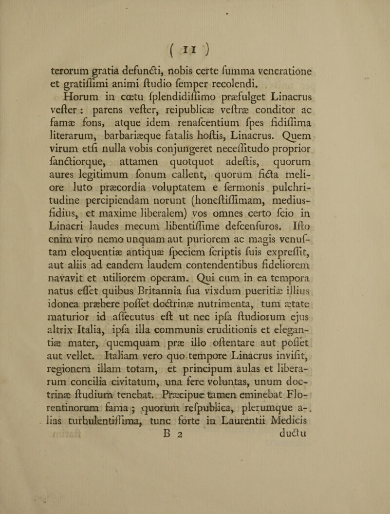terorum gratia defundi, nobis certe fumma veneratione et gratiflimi animi ftudio femper recolendi. Horum in coetu fplendidiffimo praefulget Linacrus vefler : parens vefter, reipublicae veftrae conditor ac famae fons, atque idem renafcentium fpes lidiffima literarum, barbariaeque fatalis hoftis, Linacrus. Quem virum etfi nulla vobis conjungeret neceditudo proprior fandiorque, attamen quotquot adeftis, quorum aures legitimum fonum callent, quorum fida meli¬ ore luto praecordia voluptatem e fermonis pulchri¬ tudine percipiendam norunt (honeftiffimam, medius- fidius, et maxime liberalem) vos omnes certo fcio in Linacri laudes mecum libentiffime defcenfuros. Ifto enim viro nemo unquam aut puriorem ac magis venuf- tam eloquentiae antiquae fpeciem fcriptis fuis expreflit, aut aliis ad eandem laudem contendentibus fideliorem navavit et utiliorem operam. Qui cum in ea tempora natus effet quibus Britannia fua vixdum pueritiae illius idonea praebere poffet dodrinae nutrimenta, tum aetate maturior id affecutus eft ut nec ipfa ftudiorum ejus altrix Italia, ipfa illa communis eruditionis et elegan¬ tiae mater, quemquam prae illo oftentare aut pollet aut vellet. Italiam vero quo tempore Linacrus invilit, regionem illam totam, et principum aulas et libera¬ rum concilia civitatum, una fere voluntas, unum doc¬ trinae ftudium tenebat. Praecipue tamen eminebat Flo¬ rentinorum fama* quorum refpubiiea, plerumque a-* lias turhulentifllma, tunc forte in Laurentii Medicis B 2 dudu