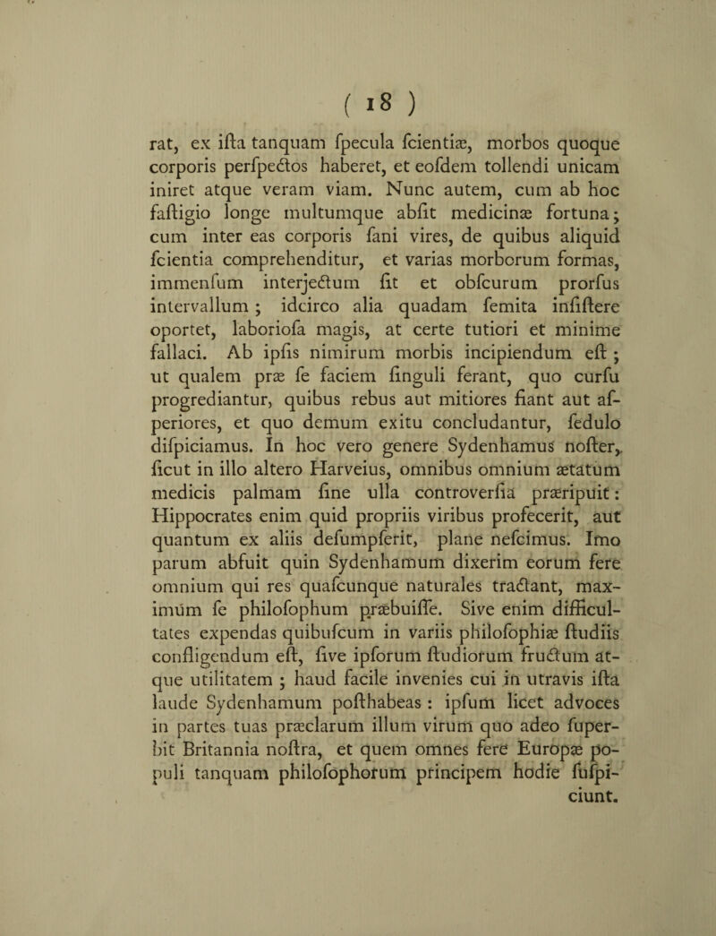 rat, ex ifta tanquam fpecula fcientiae, morbos quoque corporis perfpedos haberet, et eofdem tollendi unicam iniret atque veram viam. Nunc autem, cum ab hoc faftigio longe multumque abiit medicinas fortuna; cum inter eas corporis fani vires, de quibus aliquid fcientia comprehenditur, et varias morborum formas, immenfum interjedum fit et obfcurum prorfus intervallum ; idcirco alia quadam femita infiftere oportet, laboriofa magis, at certe tutiori et minime fallaci. Ab ipfis nimirum morbis incipiendum eft ; ut qualem prae fe faciem finguli ferant, quo curfu progrediantur, quibus rebus aut mitiores fiant aut af- periores, et quo demum exitu concludantur, fedulo difpiciamus. In hoc vero genere Sydenhamus nofter,. ficut in illo altero Harveius, omnibus omnium aetatum medicis palmam fine ulla controverfia praeripuit: Hippocrates enim quid propriis viribus profecerit, aut quantum ex aliis defumpferit, plane nefcimus. Imo parum abfuit quin Sydenhamum dixerim eorum fere omnium qui res quafcunque naturales tradant, max¬ imum fe philofophum praebuifle. Sive enim difficul¬ tates expendas quibufcum in variis philofophiae ftudiis confligendum eft, five ipforum ftudiorum frudum at¬ que utilitatem ; haud facile invenies cui in utravis ifta laude Sydenhamum pofthabeas : ipfum licet advoces in partes tuas praeclarum illum virum quo adeo fuper- hit Britannia noftra, et quem omnes fere Europae po¬ puli tanquam philofophofum principem hodie fufpi- ciunt.