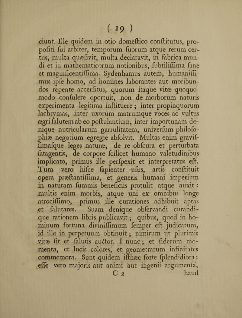 ciunt. Ille quidem in otio domeflico conftitutus, pro- politi fui arbiter, temporum fuorum atque rerum cer¬ tus, multa quaefivit, multa declaravit, in fabrica mun¬ di et in mathematicorum notionibus, fubtiliflima fane et magnificentiffima. Sydenhamus autem, humanifii- mus ipfe homo, ad homines laborantes aut moribun¬ dos repente accerfitus, quorum itaque vitas quoquo- modo confulere oportuit, non de morborum naturis experimenta legitima inftituere; inter propinquorum lachrymas, inter uxorum matrumque voces ac vultus asgri falutemab eo poftulantium, inter importunam de¬ nique nutricularum garrulitatem, univerfum philofo- phhe negotium egregie abfolvit. Multas enim gravif- fimafque leges naturas, de re obfcura et perturbata fatagentis, de corpore fcilicet humano valetudinibus implicato, primus ille perfpexit et interpretatus eft. Tum vero hifce fapienter ufus, artis conftituit opera prasftantiffima, et generis humani imperium in naturam fummis beneficiis protulit atque auxit : multis enim morbis, atque uni ex omnibus longe atrocifiimo, primus ille curationes adhibuit aptas et falutares. Suam denique obfervandi curandi- que rationem libris publicavit; quibus, quod in ho¬ minum fortuna diviniffimum femper eft judicatum, id ille in perpetuum obtinuit; nimirum ut plurimis vitae fit et falutis audfor. I nunc; et fiderum mo¬ menta, et lucis colores, et geometrarum infinitates commemora. Sunt quidem ifthasc forte fplendidiora: effe vero majoris aut animi aut ingenii argumenta, C 2 haud