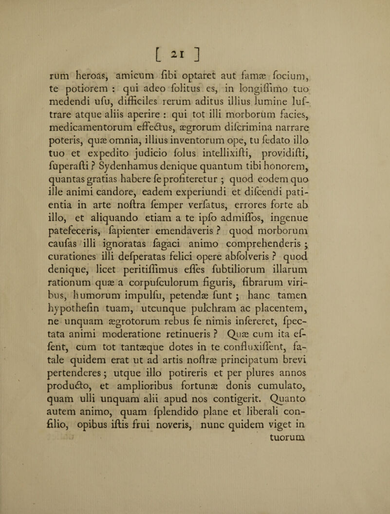 [ ai ] rum heroas, amicum fibi optaret aut famas focium, te potiorem : qui adeo folitus es, in longiflimo tuo medendi ufu, difficiles rerum aditus illius lumine luf- trare atque aliis aperire : qui tot illi morborum facies, medicamentorum effedtus, aegrorum difcrimina narrare poteris, quas omnia, illius inventorum ope, tu fedato illo tuo et expedito judicio folus intellixifti, providifti, ffiperafti ? Sydenhamus denique quantum tibi honorem, quantas gratias habere fe profiteretur ; quod eodem quo ille animi candore, eadem experiundi et difcendi pati¬ entia in arte noftra femper verfatus, errores forte ab illo, et aliquando etiam a te ipfo admiffos, ingenue patefeceris, fapienter emendaveris ? quod morborum caufas illi ignoratas fagaci animo comprehenderis ; curationes illi defperatas felici opere abfolveris ? quod denique, licet peritiffimus effies fubtiliorum illarum rationum quae a corpufculorum figuris, fibrarum viri¬ bus, humorum impulfu, petendae funt ; hanc tamen hypothefin tuam, utcunque pulchram ac placentem, ne unquam aegrotorum rebus fe nimis infereret, fpec- tata animi moderatione retinueris ? Quas cum ita ef- fent, cum tot tantaeque dotes in te confluxiffent, fa¬ tale quidem erat ut ad artis nofiras principatum brevi pertenderes; utque illo potireris et per plures annos produdto, et amplioribus fortunae donis cumulato, quam ulli unquam alii apud nos contigerit. Quanto autem animo, quam fplendido plane et liberali con- filio, opibus iftis frui noveris, nunc quidem viget in tuorum