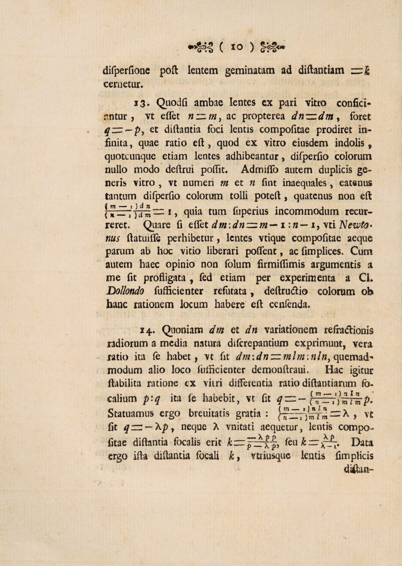 difperfione poft lentem geminatam ad diftantiam cernetur. ( 13. Quodfi ambae lentes ex pari vitro confici* nntur , vt effet n~m, ac propterea dn~dnt, foret 4 —-p, et diftantia foci lentis compofitae prodiret in¬ finita, quae ratio eft, quod ex vitro eiusdem indolis „ quotcunque etiam lentes adhibeantur, difperfio colorum nullo modo deftrui poffit. Admiflo autem duplicis ge¬ neris vitro , vt numeri m et n fint inaequales, eatenus tantum difperfio colorum tolli poteft, quatenus non eft ! 1 > quia tum fuperius incommodum recur¬ reret. Quare fi efiet dm:dn=zm— 1 1, vti Newta- nus ftatuilfe perhibetur, lentes vtique compofitae aeque parum ab hoc vitio liberari poffent, ac fimplices. Cum autem haec opinio non folum firmiffimis argumentis a me fit profligata , fed etiam per experimenta a Cl. Dollondo fufficienter refutata, deftru&io colorum oh hanc rationem locum habere eft cenfenda. 24. Quoniam drn et dn variationem refra&ionis radiorum a media natura diferepantium exprimunt, vera ratio ita fe habet, vt fit dm:dnzzmlm:n!n, quemad¬ modum alio loco fufficienter demonftraui. Hac igitur flabilita ratione ex vitri differentia ratio diftanttarum fo¬ calium p:q ita fe habebit, vt fit qzrz—[^EVjirrsrp. Statuamus ergo breuitatis gratia : (^zEry^Tm = A , vt fit q~ — Xpt neque A vnitati aequetur, lentis compo¬ fitae diftantia focalis erit feu k — ■£—. Data ergo ifla diftantia focali k, vtiiusque lentis fimplicis diitan- /