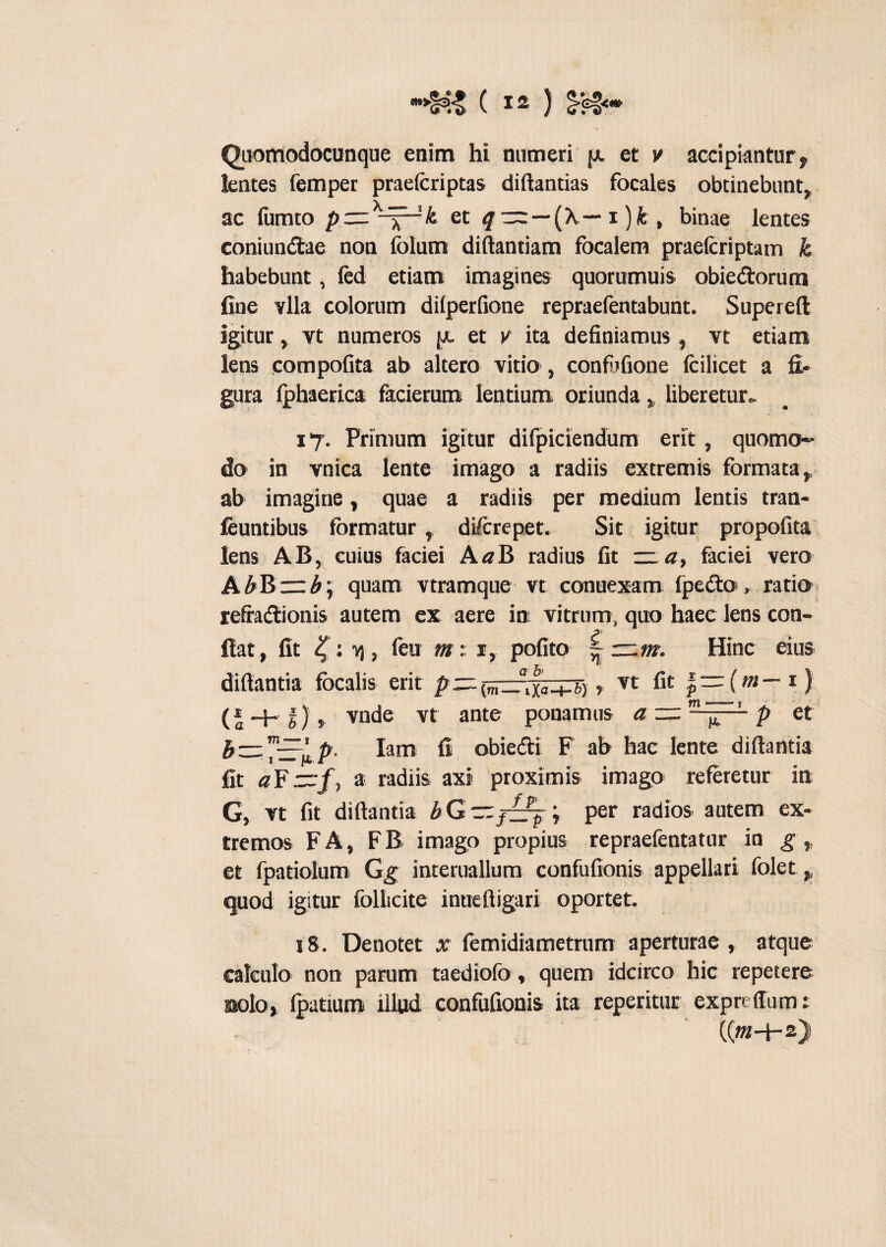 Quomodocunque enim hi numeri et v accipiantur , lentes femper praefcriptas diftantias focales obtinebunt, ac fumto et q~—(A — i)fe, binae lentes coniundtae non folum diftantiam fbcalem praefcriptam k habebunt, fed etiam imagines quorumuis obiedtorum fine vlla colorum diiperfione repraefentabunt. Supereft igitur, yt numeros jx et v ita definiamus, vt etiam lens compofita ab altero vitio , confuGone fcilicet a fi¬ gura fphaerica facieruro lentium oriunda „ liberetur* 17. Primum igitur difpiciendum erit , quomo¬ do in vnica lente imago a radiis extremis formata,, ab imagine, quae a radiis per medium lentis tran- feuntibus formatur, diftrepet. Sit igitur propofita lens AB, cuius faciei A«B radius fit — a, faciei vero A£B~£; quam vtramque vt conuexam fpedto , ratio refra&ionis autem ex aere in vitrum, quo haec lens con- fiat, fit %: j feu m : 1, pofito | — m. Hinc eius diftantia focalis erit />—-(m_.lXa_jrg), vt fit * — (m— 1) (i-+**)» vnde vt ante ponamus et b=z™-zp'p. lam fi obie&i F ab hac lente difiantia fit a¥~f, a radiis axi proximis imago referetur in G, vt fit diftantia bG~f~jy per radios autem ex¬ tremos F A, F B imago propius repraefentatur in g ,, et fpatiolum Gg interuallum confufionis appellari folet, quod igitur follicite inueftigari oportet. 18. Denotet x femidiametrum aperturae, atque eafculo non parum taediofo, quem idcirco hic repetere solo, fpatium illud confufionis ita reperitur expreffum: ((«t+2)