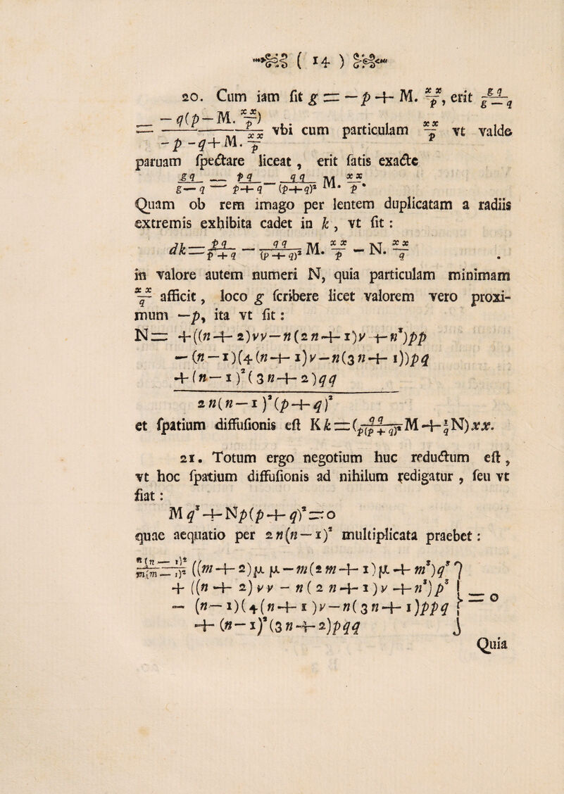 gg £ — g “•§43 ( ) 20. Cum iam fit g _ -q{p-M.”f) -p-*+M.f paruam (pedare liceat, erit fatis exadc - — p -+- M. -j, erit vbi cum particulam ~ vt valde &± g—q p q_q q m ?l* p-t-q (p-i-q)1 m- *' Quam ob rem imago per lentem duplicatam a radiis extremis exhibita cadet in k, vt fit: JT,-J’-'?-. , 11 M Ci K p q {p -+- qf 1U# qq ™ * x _ R X 3C tp -+- qf f in valore autem numeri N, quia particulam minimam x~ afficit, loco g fcribere licet valorem vero proxi¬ mum *-p, ita vt fit: Nw +((«•+•2)vv—«(2M-4-i)y ~t-t}*)pp — («-i)(4(«-+-i)y_»(3K-{- i))pq + («— I )S(3B-+-2)^^ 2«(« I ) (p—{~tf) et fpatium diffufionis eft K & rz: -1- J N) arar. 2i. Totum ergo negotium huc redudum eft, vt hoc fpatium diffufionis ad nihilum redigatur , feu vt fiat: M q —I- Np (p “4** (p) zz'- o quae aequatio per zn(n — i)5 multiplicata praebet: SirrTF ((w-+-2)p.p.-»/(sw/-+-i)fx-i-«?I)/7 + ((w +* 2) v y - «( 2 k -H i) y -f- «*)ps [_ — («— i)( + (w*+-1 )y — n($ n-\~\)ppq f -4- (»-x)*(3»*4-2)ptftf j Quia