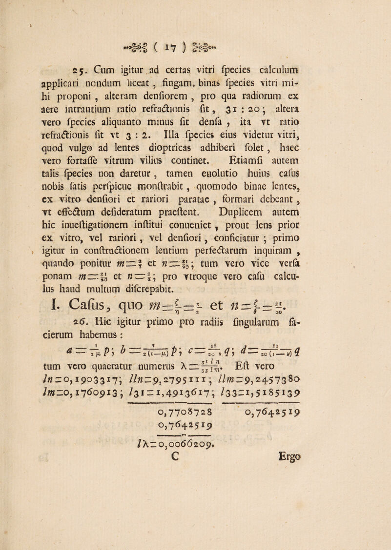 > 25. Cum igitur,ad certas vitri fpecies calculum applicari nondum liceat , fingam, binas fpecies vitri mi¬ hi proponi , alteram denfiorem , pro qua radiorum ex aere intrantium ratio refraCtionis fit, 31 -.20- altera vero fpecies aliquanto minus fit denfa , ita vt ratio refractionis fit vt 3:2. Illa fpecies eius videtur vitri, quod vulgo ad lentes dioptricas adhiberi folet, haec vero fortafle vitrum vilius continet. Etiamfi autem talis fpecies non daretur, tamen euolutio huius cafus nobis fatis perfpicue monftrabit, quomodo binae lentes, ex vitro denfiori et rariori paratae , formari debeant, vt eiFe&um defideratum praeftent, Duplicem autem hic inueftigationem inftitui conueniet, prout lens prior ex vitro, vel rariori, vel denfiori, conficiatur ; primo i igitur in conftructionem lentium perfedtarum inquiram , quando ponitur m~| et »:=tum vero vice verla ponam m~\l et «~|; pro vtroque vero cafu calcu¬ lus haud multum difcrepabit. I. Cafus, quo et n — 2 6. Hic igitur primo pro radiis lingularum fa- cierum habemus: 5 d— 20 (j —,) Efl: vero /« = 0,1903317; //«-9,2795111; //«2 = 9,2457380 /»2=0,1760913; /31 = I>4913<^17i /33=i)5i85i39 0)7708728 0,7642519 0,7642519 /X=o,0066209 c Ergo /