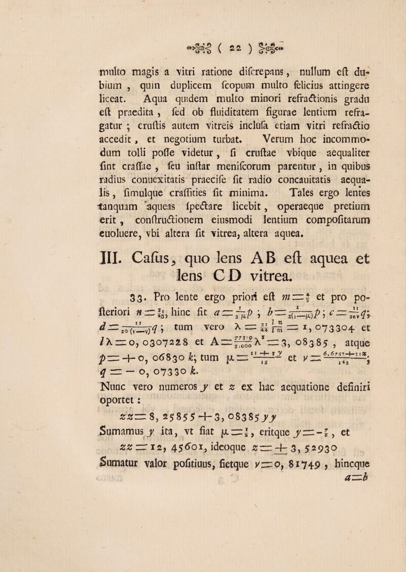 multo magis a vitri ratione difcrepans, milium eft du¬ bium , quin duplicem fcopum multo felicius attingere liceat. Aqua quidem multo minori refra&ionis gradu eft praedita , fed ob fluiditatem figurae lentium refra¬ gatur ; cruftis autem vitreis inclula etiam vitri refraftio accedit, et negotium turbat. Verum hoc incommo¬ dum tolli poffe videtur, fi cruftae vbique aequaliter fint craffae , feu inftar menilcorum parentur, in quibus radius conuexitatis praecife fit radio concauitatis aequa¬ lis , fimulque craflities fit minima. Tales ergo lentes tanquam 'aqueas fpedlare licebit, operaeque pretium erit, conftrudtionem eiusmodi lentium compofitarum euoluere, vbi altera fit vitrea, altera aquea. r III. Cadis, quo lens AB eft aquea et lens CD vitrea. 33. Pro lente ergo priori eft et pro po- fteriori n —!', hinc fit a=z~p \ b—; e — ~q\ d = tum vero X = |J = x, 073304. et IX — 0,03072518 et A = ^X*z=3, 08385 , atque et w-6,6,5TH-TIS. 15 y “ 142 f pzz: -4- o, 06830 tum {A — q~ — o, 07330 k. Nunc vero numeros y et z ex hac aequatione definiri oportet: • <? ; : . ... , zz~ 8, 25855 H-3, 0838$yy Sumamus y ita, vt fiat }jl —*, eritque y—-%, et zz rr 12, 45601, ideoque z— 4- 3, 52930 Sumatur valor pofiduus, fietque v—o, 81749, hincque a-=.b